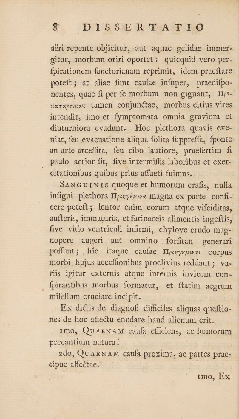 aeri repente objicitur, aut aquae gelidae immer¬ gitur, morbum oriri oportet: quicquid vero per» fpirationem fandorianam reprimit, idem praeflare potefl y at aliae funt caufae infuper, praedifpo- nentes, quae fi per fe morbum non gignant, Upo- xocTdpTiKoi/; tamen conjundae, morbus citius vires intendit, imo et fymptomata omnia graviora et diuturniora evadunt. Hoc plethora quavis eve¬ niat, feu evacuatione aliqua folita fuppreffa, fponte an arte arceffita, feu cibo lautiore, praefertim fi paulo acrior fit, five intermiflis laboribus et exer¬ citationibus quibus prius affueti fuimus. Sanguinis quoque et humorum crafis, nulla infigni plethora npony^jutvoi magna ex parte confi¬ cere potefl y lentor enim eorum atque vifciditas, aufleris, immaturis, et farinaceis alimentis ingeflis, five vitio ventriculi infirmi, chylove crudo mag¬ nopere augeri aut omnino forfitan generari poffunt y hic itaque caufae Tlpoyyxjuivou corpus morbi hujus acceffionibus proclivius reddant; va¬ riis igitur externis atque internis invicem con- fpirantibus morbus formatur, et ftatim aegrum mifellum cruciare incipit. Ex diclis de diagnofi difficiles aliquas queftio- nes de hoc affedu enodare haud alienum erit. imo, Qua enam caufa efficiens, ac humorum peccantium natura ? 2do, Quaenam caufa proxima, ac partes prae¬ cipue affedae. imo, Ex