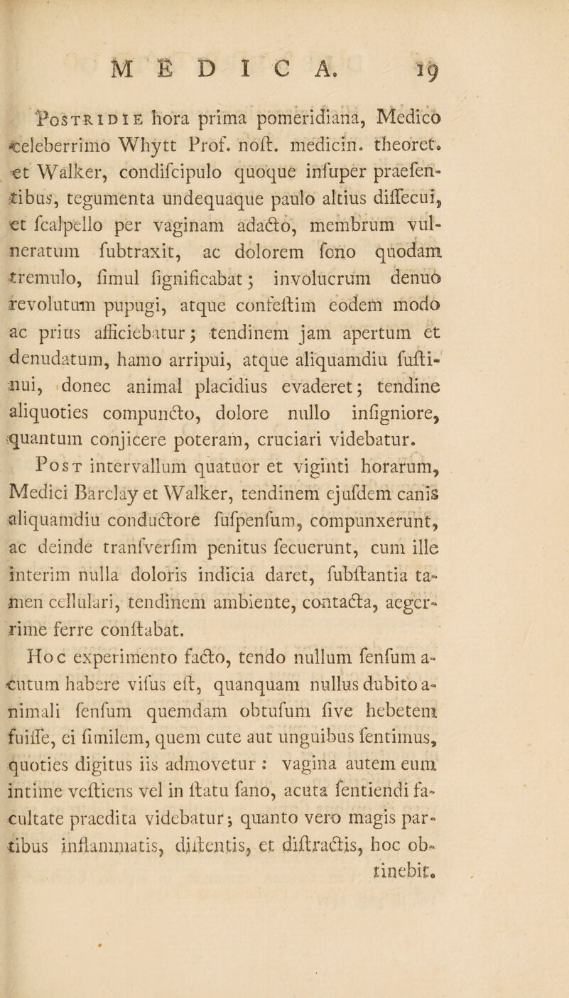 Postridie hora prima pomeridiana, Medico celeberrimo Whytt Prof. noft. mediem, theoret* et Walker, condifcipulo quoque infuper praeben¬ tibus, tegumenta undequaque paulo altius diifecul, et fcalpello per vaginam adadto, membrum vul¬ neratum fubtraxit, ac dolorem fono quodam tremulo, fimul fignificabat; involucrum denuo revolutum pupugi, atque confeltim eodem modo ac prius afficiebatur; tendinem jam. apertum et denudatum, hamo arripui, atque aliquamdiu fufti- iiui, donec animal placidius evaderet; tendine aliquoties compuncto, dolore nullo infigniore, •quantum conjicere poteram, cruciari videbatur. Post intervallum quatuor et viginti horarum, Medici Barclay et Walker, tendinem ejufdem canis aliquamdiu conductore fufpenfum5 compunxerunt, ac deinde tranfverfim penitus fecuerunt, cum ille interim nulla doloris indicia daret, fublhantia ta¬ men cellulari, tendinem ambiente, contadta, aeger¬ rime ferre conflabat. Hoc experimento fadto, tendo nullum fenfum a- cutum habere vifus elt, quanquam nullus dubito a- nimali fenfum quemdam obtufum five hebetent fuiffie, ei fimilem, quem cute aut unguibus fentimus, quoties digitus iis admovetur : vagina autem eum intime veftiens vel in ltatu fano, acuta fentiendi fa¬ cultate praedita videbatur; quanto vero magis par¬ tibus inflammatis, diflentis, et diflracl.is, hoc ob¬ tinebit*