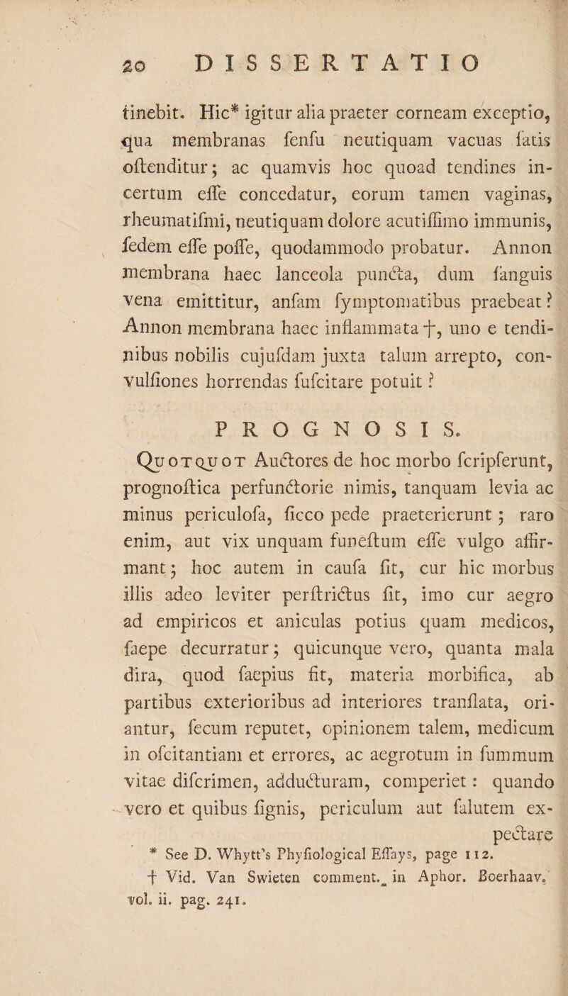 iinebit. Hic* igitur alia praeter corneam exceptio, qua membranas fenfu neutiquam vacuas latis offenditur; ac quamvis hoc quoad tendines in¬ certum elTe concedatur, eorum tamen vaginas, rheumatifmi, neutiquam dolore acutiffimo immunis, fedem elTe pofle, quodammodo probatur. Annon membrana haec lanceola punda, dum languis vena emittitur, anfam fymptomatibus praebeat ? Annon membrana haec inflammata f, uno e tendi¬ nibus nobilis cujufdam juxta talum arrepto, con- Vulfiones horrendas fufcitare potuit ? PROGNOSIS. Quo tquot Audores de hoc morbo fcripferunt, prognoftica perfundorie nimis, tanquam levia ac minus periculofa, ficco pede praeterierunt ; raro enim, aut vix unquam funeftum elTe vulgo affir¬ mant ; hoc autem in caufa fit, cur hic morbus illis adeo leviter perftridus fit, imo cur aegro ad empiricos et aniculas potius quam medicos, faepe decurratur; quicunque vero, quanta mala dira, quod faepius fit, materia morbifica, ab partibus exterioribus ad interiores tranfiata, ori¬ antur, fecum reputet, opinionem talem, medicum in ofcitantiam et errores, ac aegrotum in fummum vitae difcrimen, adduduram, comperiet: quando vero et quibus lignis, periculum aut falutem ex- pedare * See D. Whytfs Phyfiological EfTays, page 112. f Vid. Van Svvieten comment.^ in Aphor. Boerhaav. vol. ii. pag. 241,