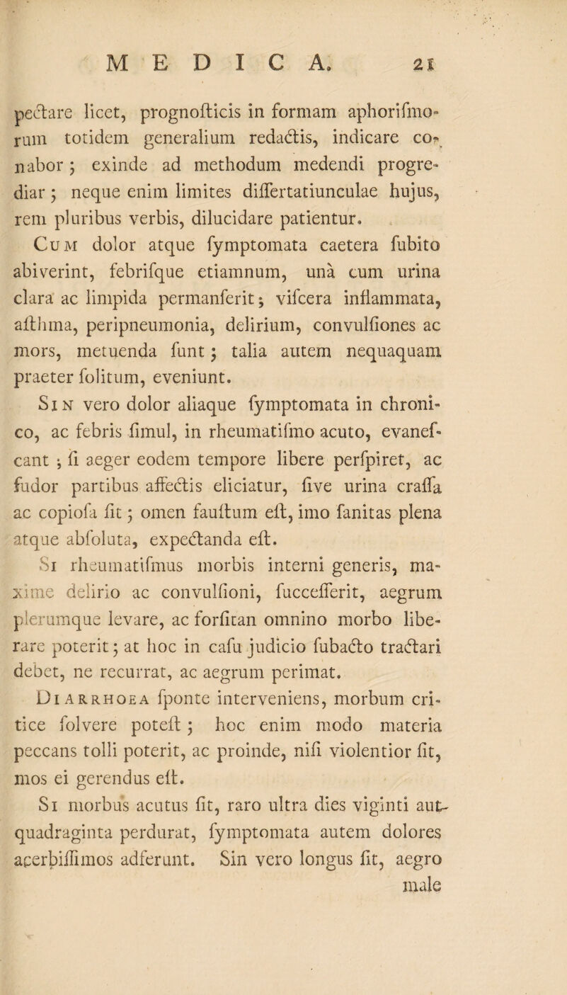 pectare licet, prognofticis in formam aphorifmo- rum totidem generalium redadtis, indicare co* nabor 3 exinde ad methodum medendi progre¬ diar 3 neque enim limites differtatiunculae hujus, rem pluribus verbis, dilucidare patientur* Cum dolor atque fymptomata caetera fubito abiverint, febrifque etiamnum, una eum urina clara ac limpida permanferit^ vifcera inflammata, althma, peripneumonia, delirium, convulfiones ac mors, metuenda funt 3 talia autem nequaquam praeter folitum, eveniunt. S x n vero dolor aliaque fymptomata in chroni¬ co, ac febris fimul, in rheumatifmo acuto, evanef- eant ^ fi aeger eodem tempore libere perfpiret, ac fudor partibus affectis eliciatur, five urina craffa ac copiofa fit 3 omen fauitum eff, imo fanitas plena atque abfoluta, expedtanda eft. 1 rheumatifmus morbis interni generis, ma¬ xime delirio ac convulfioni, fuccefferit, aegrum plerumque levare, ac forfitan omnino morbo libe¬ rare poterit 3 at hoc in cafu judicio fubadto tradtari debet, ne recurrat, ac aegrum perimat. Diarrhoea fponte interveniens, morbum cri¬ tice folvere potefl 5 hoc enim modo materia peccans tolli poterit, ac proinde, nifi violentior fit, mos ei gerendus eft. Si morbus acutus fit, raro ultra dies viginti aut- quadraginta perdurat, fymptomata autem dolores acerbiffimos adierunt. Sin vero longus fit, aegro male