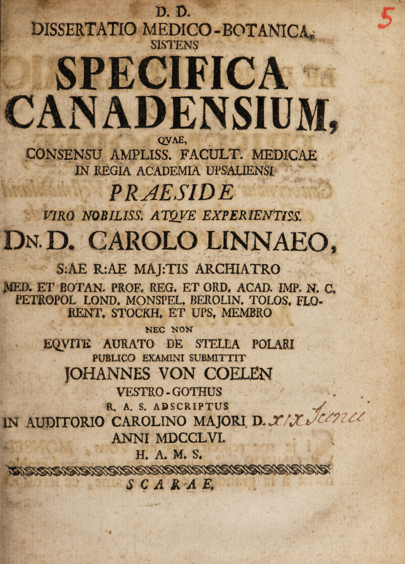 K- \ W. D. D* DISSERTATIO MEDICO- SISTENS I QVAE, CONSENSU AMPLISS. FACULT. MEDICAE IN REGIA ACADEMIA UPSALIENSI PRAESIDE VIRO NOBILISS. ATQVE EXPERIENTISS, Dn.D. garolo linnaeo, S:AE R:AE MAJ:TIS ARCHIATRO MED. ET BOTAN. PROF. REG. ET GRD. ACAD. IMP. N. C» PETROPOL LOND. MONSPEL. BEROLIN, TOLOS. FLO¬ RENT. STOCKH, ET UPS. MEMBRO . NEC NON EQVITE AURATO DE STELLA POLARI PUBLICO EXAMINI SUBMITTIT fOHANNES VON COELEN 'I ' ' . VESTRO - GOTHUS R. A. S. ABSCRIPTUS IN AUDITORIO CAROLINO MAJORI D. X/XA^??XX ANNI MDCCLVI. H. A. M. S. S C A SL*A E,