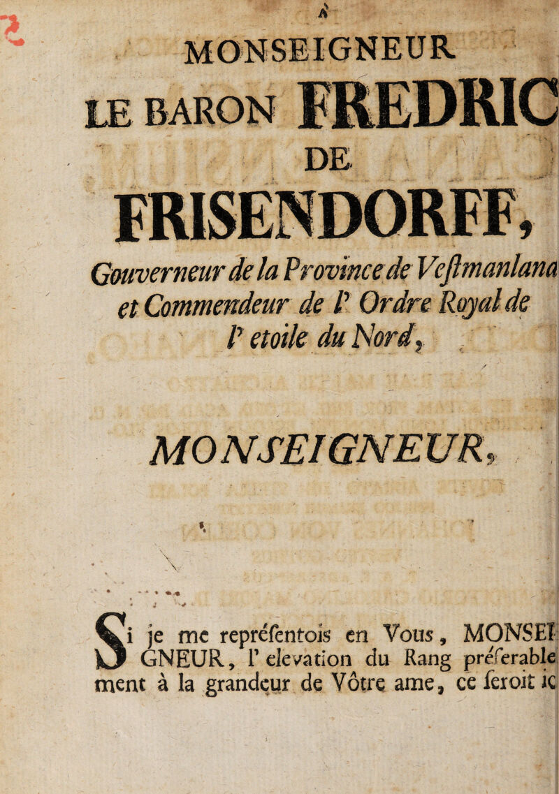 , \ • » •» • % * i Si je mc reprefentois en Voiis, MONSET GNEUR, 1’eievation du Rang preferable ment a la grandcur de Votre ame, ce feroit ic