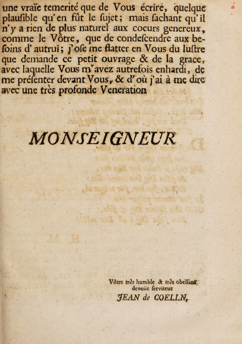 une vraie temcrite que de Vous ecrire» quelque plaufible qu’ en fut le fujet; mais fachant qu’ il n’y a rien de plus nature! aux coeurs genereux, comme le Votre, que de condefcendre aux be- foins d’ autrui; j’ofe me flatter en Vous du luftre que demande ce petit ouvrage & de la grace» avec laquelle Vous m’ avez autrefois enharai, de me preienter devant Vous, & cfou j'ai a me dire avec une tres profonde Veneration » Votre tres hutnble & tres devoiie ferviteur SEAN de COELI,