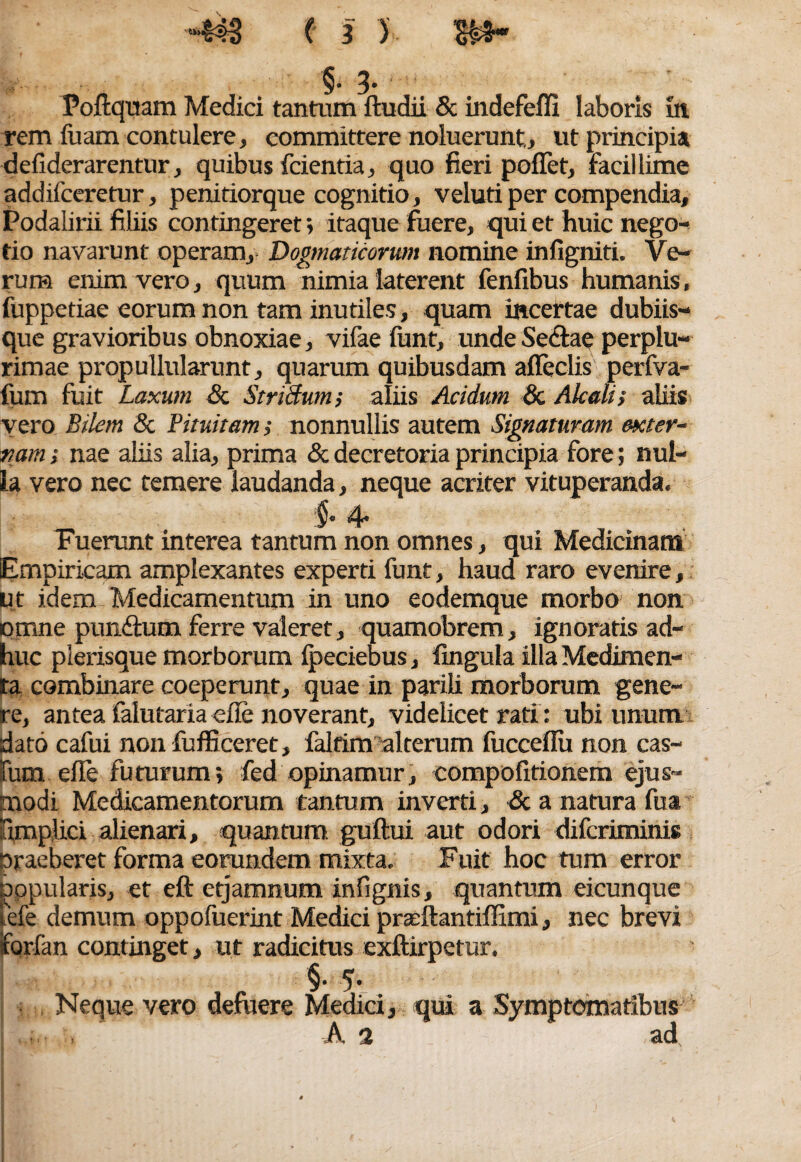 §• 3’ Poftquam Medici tantum ftudii & indefefli laboris in rem fuam contulere, committere noluerunt,, ut principia deliderarentur, quibus fcientia, quo fieri pollet, facillime addifceretur, penitiorque cognitio, veluti per compendia, Podalirii filiis contingeret; itaque fuere, qui et huic nego¬ tio navarunt operam. Dogmaticorum nomine infigniti. Ve¬ rum enim vero, quum nimia laterent fenfibus humanis, fuppetiae eorum non tam inutiles, quam incertae dubiis¬ que gravioribus obnoxiae, vifae funt, unde Se&ae perplu- rimae propullularunt, quarum quibusdam afleclis perfva- fum fuit Laxum 8c Striftum; aliis Acidum & Alcali; aliis vero Bilem & Pituitam; nonnullis autem Signaturam exter¬ nam ; nae aliis alia, prima & decretoria principia fore; nul¬ la vero nec temere laudanda, neque acriter vituperanda. §• 4• Fuerunt interea tantum non omnes, qui Medicinam Empiricam amplexantes experti funt, haud raro evenire, ut idem Medicamentum in uno eodemque morbo non omne pundtum ferre valeret, quamobrem, ignoratis ad¬ huc pierisque morborum Ipeciebus, fingula illa Medimen- ta combinare coeperunt, quae in parili morborum gene¬ re, antea falutaria elle noverant, videlicet rati: ubi unum dato cafui non fufficeret, faltim alterum fucceflu non cas- rum elle futurum; fed opinamur, compofitionem ejus¬ modi Medicamentorum tantum inverti, & a natura fua umplici alienari, quantum guftui aut odori difcriminis Draeberet forma eorundem mixta. Fuit hoc tum error popularis, et eft etjamnum infignis, quantum eicunque tefe demum oppofuerint Medici prceftantiffimi, nec brevi iforfan continget, ut radicitus exftirpetur. vero defuere Medici, A 2 qui a Symptomatibus ad