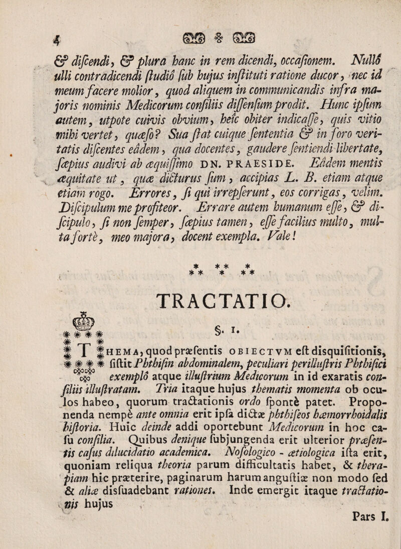 & difcendi) & plura hanc in rem dicendi, occafionem. Nulli ulli contradicendi [ludio [ub hujus infiituti ratione ducor, nec id meum facere molior, quod aliquem in communicandis infra ma¬ joris nominis Medicorum confiliis dijfenfum prodit. Hunc ipfmn autem, utpote cuivis obvium y heic obiter indicajfey quis vitio mihi vertet y quafo ? Sua Jiat cuique fententia Q? in foro veri¬ tatis difcentes eadem y qua docentes, gaudere fentiendi libertate, fepius audivi ab aquijfimo. dn, praeside. Eadem mentis aequitate ut, quce diSturus fum y accipias L. B. etiam atque etiam rogo. Errores, fi qui irrepferunt, eos corrigas, velim. Difcipulum me profiteor. Errare autem humanum ejfey & di - fcipuloy fi non fempery fepius tamen y ejfe facilius multo, mul¬ ta forte, meo majora y docent exempla. Falel * * * * * * * * * X. ' TRACTATIO. #### §• I# H 1 ||hem.a, quod praePentis obiectvm eftdisquifitionis, fidit Phthifin abdominalem., peculiavi peviUiiftris Phthifici exemplo atque illuftrium Medicorum in id exaratis con- filiis illuflratam. Tria itaque hujus thematis momenta ob ocu¬ los habeo, quorum tra&ationis ordo fpontfc patet. Propo¬ nenda nempe ante omnia erit ipfa di£foe phthifeos bamorrhoidalis biforia. Huic deinde addi oportebunt Medicorum in hoc ca- fu confilia. Quibus denique fubjungenda erit ulterior pnefen- tis cafus dducidatio academica. Nofologico - atiologica i da erit, quoniam reliqua theoria parum difficultatis habet, & thera¬ piam hic praeterire, paginarum harumanguftiae non modo fed & aliae disfuadebant rationes. Inde emergit itaque traBatio- ni$ hujus v ' Pars I»