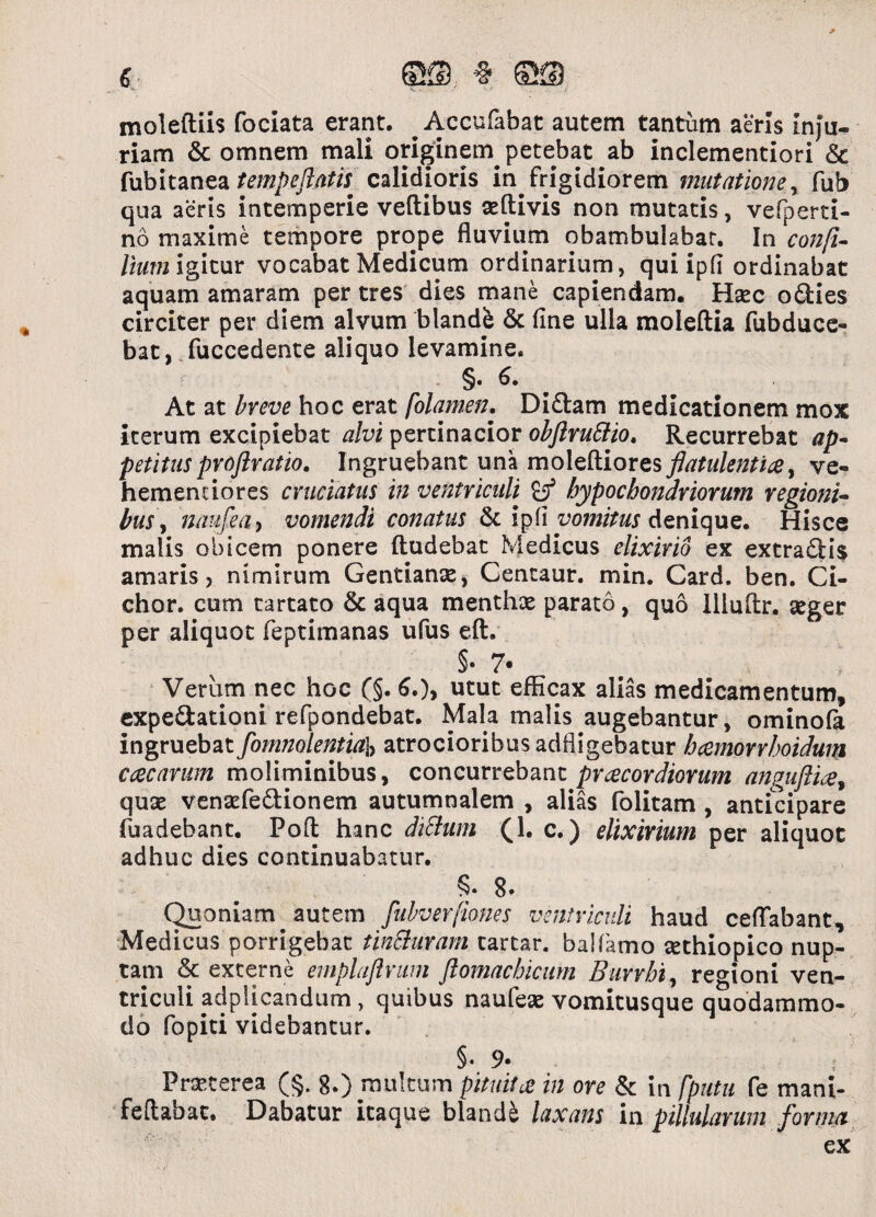 moleftiis fociata erant. AccuHibat autem tantum aeris Inju¬ riam & omnem mali originem petebat ab inclementiori & fubitanea tempeftatti calidioris in frigidiorem mutatione, fub qua aeris intemperie veftibus aeftivis non mutatis, vefperti- no maxime tempore prope fluvium obambulabat. In confi¬ lium igitur vocabat Medicum ordinarium, qui ipfl ordinabat aquam amaram per tres dies mane capiendam. Hasc odies circiter per diem alvum blandi & fine ulla moleftia fubduce- bat, fuccedente aliquo levamine. §• 6* At at breve hoc erat folamen. Didam medicationem mox iterum excipiebat alvi pertinacior obftruSlio. Recurrebat ap¬ petitus pvoflratio. Ingruebant una mo\zKiores flatidentia, ve- hementiores cruciatus in ventriculi hypochondriorum regioni- bus\ naufea, vomendi conatus & ipfi vomitus denique. Hisce malis obicem ponere ftudebac Medicus elixirio ex extradis amaris, nimirum Gentianas, Centaur. min. Card. ben. Ci- chor. cum tartato & aqua menthas parato, quo Illuftr. seger per aliquot feptimanas ufus eft. §• 7- . ■ Veriim nec hoc (§. 6.), utut efficax alias medicamentum, expedationi refpondebat. Mala malis augebantur, ominofa ingruebat fom?iolentia\> atrocioribusadfligebatur hamorrhoidum ccecarum moliminibus, concurrebant praecordiorum anguftia% quas venasfedionem autumnalem , alias folitam , anticipare fuadebant. Pofl hanc dittum (1. c.) elixirium per aliquot adhuc dies continuabatur. 8. Quoniam autem fubverfiones ventriculi haud certabant, Medicus porrigebat tinchtram tartar. baHamo sethiopico nup¬ tam & externe emplaftrum ftomachicum Burrbt, regioni ven¬ triculi adplicandum, quibus naufeas vomitusque quodammo¬ do fopiti videbantur. §• 9* ■ Praeterea (§. 8.) multum pituita in ore & in fputu fe mani- feftabat. Dabatur itaque blandi laxans in pillularum forma ex