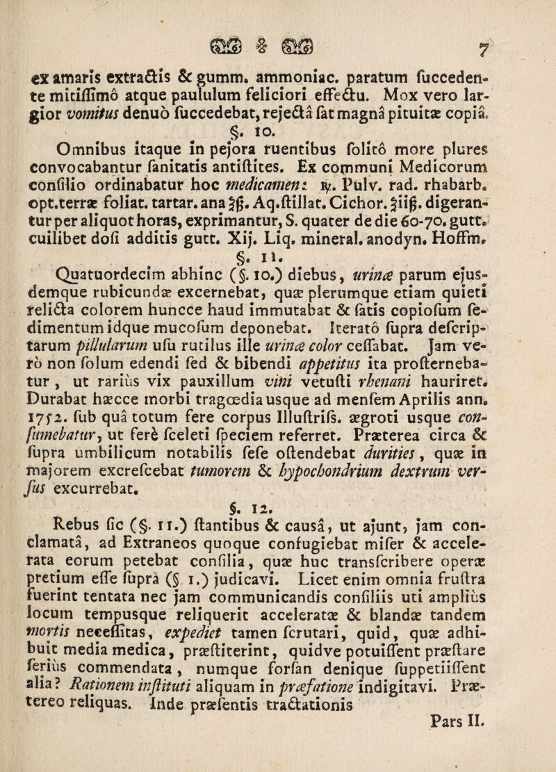 cx amaris extra&is & gumm. ammoniac. paratum fucceden- te mitiflimo atque paululum feliciori effe&u. Mox vero lar¬ gior vomitus denuo fuccedebat,reje&a (at magna pituitae copia, §. 10. Omnibus itaque in pejora ruentibus folito more plures convocabantur fanitatis antiftites. Ex communi Medicorum confHio ordinabatur hoc medicamen t fy. Pulv. rad. rhabarb. opt.terrae foliat. tartar. ana Aq.ftillat. Cichor. 5u0. digeran¬ tur per aliquot horas, exprimantur, S. quater de die 60-70* gutt® cuilibet dofi additis gutt. Xij* Liq* mineral. anodyn. HofFm. §. n- Quatuordecim abhinc (§. 10.) diebus, minee parum ejus» demque rubicunda; excernebat, quse plerumque etiam quieti reli&a colorem huncce haud immutabat & fatis copiofum fe- dimentumidque mucofum deponebat. Iterato fupra deferip- tarum piUularum ufu rudius ille urina color ceflabat. Jam ve¬ ro non folum edendi fed & bibendi appetitus ita profterneba- tur , ut rarius vix pauxillum vini vetufti rhenani hauriret. Durabat haecce morbi tragoedia usque ad menfem Aprilis ann. 17^2. fub qua totum fere corpus Illuftrifs. aegroti usque con¬ sumebatur , ut fer£ fceleti fpeciem referret. Praeterea circa & fupra umbilicum notabilis fefe oftendebat durities, quae in majorem excrefcebat tumorem &c hypochondrium dextrum ver- fus excurrebat. §. 12. Rebus fic (§. 11.) flantibus & causa, ut ajunt, jam con¬ clamata, ad Extraneos quoque confugiebat mifer & accele¬ rata, eorum petebat confilia, quae huc transferibere operse pretium efle fupra (§ 1.) judicavi. Licet enim omnia fruftra fuerint tentata nec jam communicandis confiliis uti amplius locum tempusque reliquerit acceleratae & blandae tandem mortis neceffitas, expediet tamen ferutari, quid, quae adhi¬ buit media medica, praeftiterint, quidve potuiffent prseftare ferius commendata, numque forfan denique fuppetiiffent alia? Rationem inftituti aliquam in prafationeindigitavi. Prae¬ tereo reliquas. Inde prarfentis tractationis