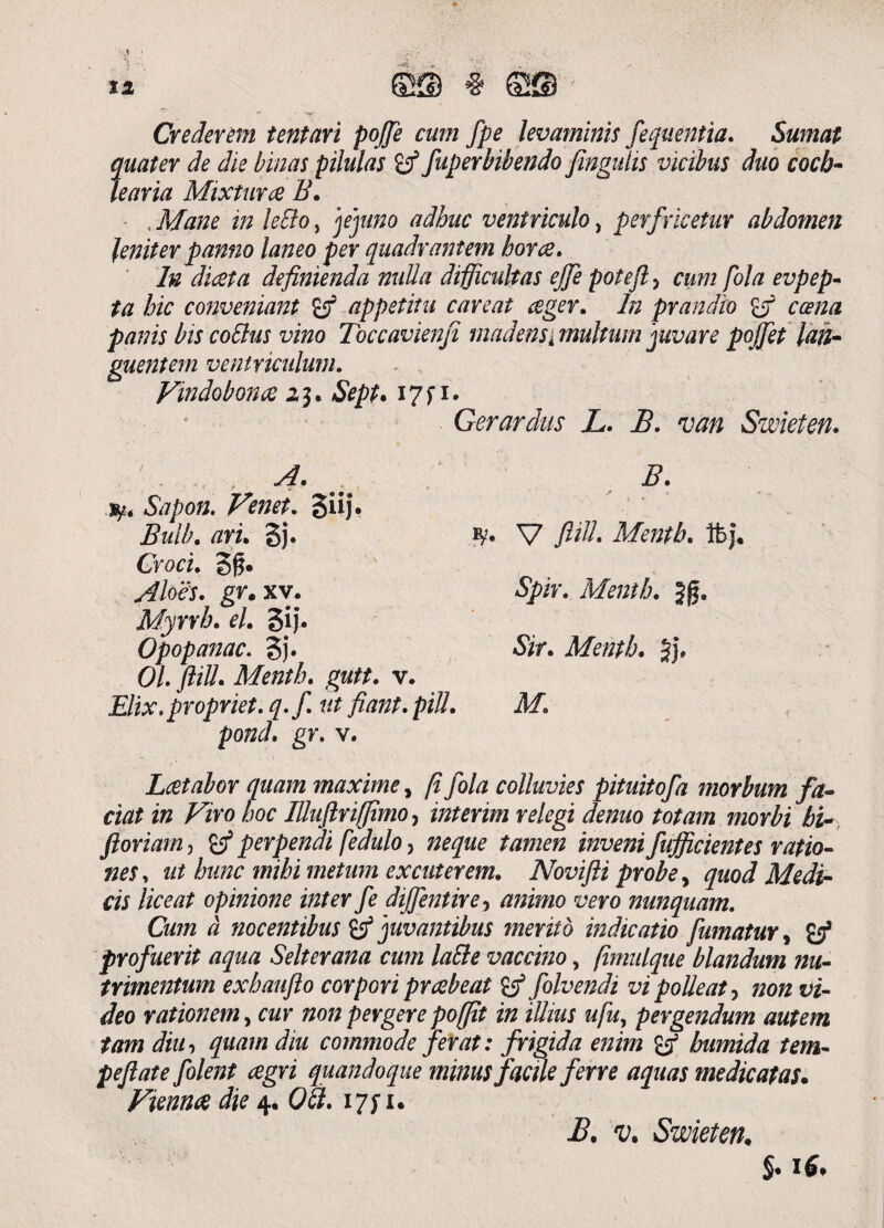 Crederem tentari pojfe cum fpe levaminis fequentia. Sumat quater de die binas pilulas fuperbibendo fmgulis vicibus duo coch¬ learia Mixtura B. Mane in leSlo, jejuno adhuc ventriculo, perfrketur abdomen leniter panno laneo per quadrantem hora. In diata definienda nulla difficultas ejje pote fi, cum fola evpep- ta hic conveniant & appetitu careat ager. In prandio ca cana panis bis coElus vino Toccavienfi madens i multum juvare pojjet lan¬ guentem ventriculum. Vindobona 13 • Sept* 17 f 1. Gerardus JL. B. van Swieten. .. &7/>o/2. Sii). Bulb. 3j. V fidi. Mentb. ibj, Crod. 3£. Aloes. gr. xv. Mentb. Jg. Myrrh. el. gij. Opopanac. 3j. Sir. Mentb. 5j* 0/. ftill. Mentb. gutt. v. Elix.propriet, q.f ut fiant. piU. M. pond. gr. v. Latabor quam maxime, /? fola colluvies pituitofa morbum fa¬ ciat in Viro hoc IUuftriffimo, interim relegi denuo totam morbi bi- floriam, perpendi fedulo, ta772e/2 fufficientes ratio¬ nes , ut hunc mihi metum excuterem. Novifii probe, quod Medi¬ cis liceat opinione inter fe dijfentire-> animo vero nunquam. Cum a nocentibus B5 juvantibus merito indicatio fumatur, £5* profuerit aqua Selterana cum laEle vaccino, (imulque blandum nu¬ trimentum exbaufto corpori prabeat & folvendi vi polleat, 72072id- Ji?o rationem, tw non pergere po(fit in illius ufu, pergendum autem tam diih quam diu commode ferat: frigida enim £5* bumida tem- pefiate folent agri quandoque minus f acue ferre aquas medicatas. Vienna die 4. (?<2. i/yi. i?, u Swieten.