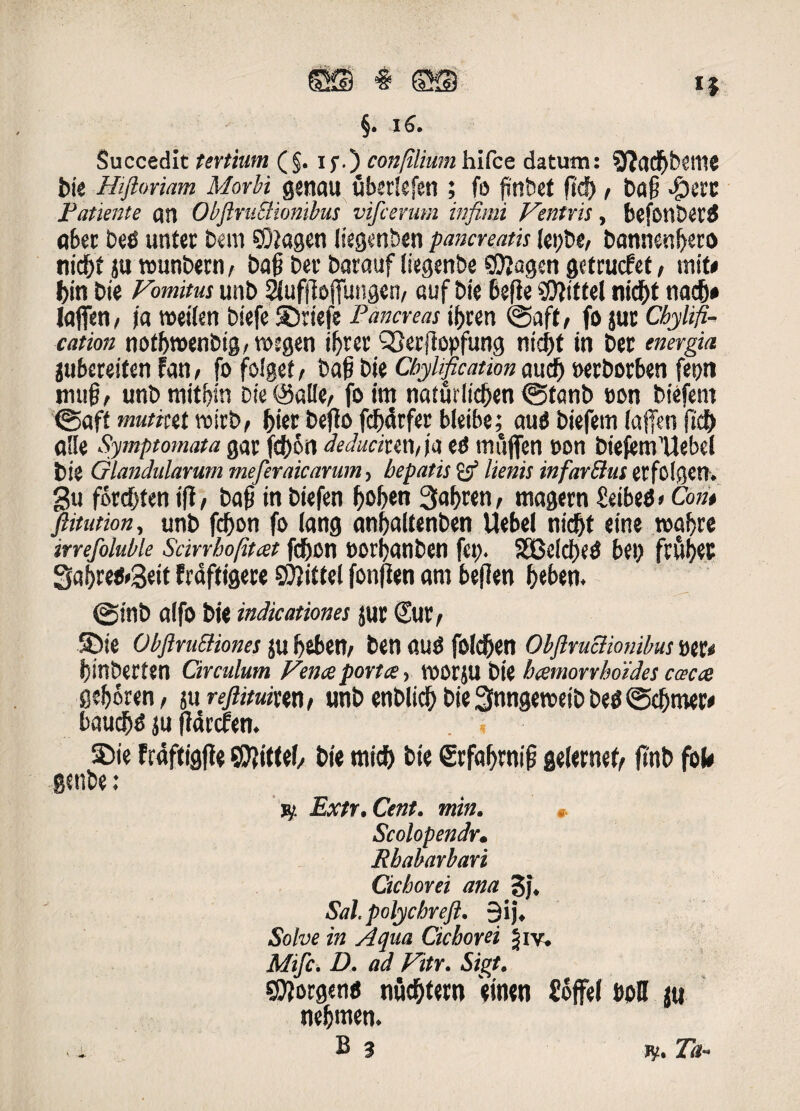 m % ©23 i $ §. iS. Succedit tertium (§. i f.) con[iliumliifce datum: Sftqdbbeme bie Hiftmam Morbi genau ubsrlefen ; fo finbet ftd), ba§ #ctx Patiente qn ObftniSHonibus vifcerum infimi Ventris, bcfonSeriS qbec beO untet bem SOiagen liegenben pancreatis (et;be/ bonnen^ero nid)t ju rounbetn, boj? bec barauf [iegcnbe «Jftagen getrucfet, mit< biti bie Vomitus unb SJlufiloffungen, auf bie befie SDfittel nicbt nac&# laffen, /a roeilm biefc ©riefe Pancreas if)ten &aft, fo jur Cbylifi- cation not&roenbig/roegen if}tec sSerftopfung nicjjt in ber energia jubcreiten fan, fo folget, bat? bie CbyHfication aud) oerborben feijn mug, unb miti>in Die@al!e, fo im naturlid>en (gfanb t>on btefent @aft mutiut roirb, fcier beflo fd)dtfet bleibe; autf biefetn (affers fi'cb a'Ie Symptomata gat fd)Sn deduciux\,\a ed itiiijfen oon biefem’Uebd bie Glandularum meferaicarum, hepatis & lienis infarBus etfolgen. gu forcOten i fi, bafi in biefen Ijoben 3abren, magern Seibetf»Com ftitution, unb fdjon fo lang nnbaitenben Uebel nidfjt eine roabre irrefoluble Scirrhofitat fdjcn oorlfanben fei). 5£Odd)ed h(\) fcwbec Saijrefrgeit fraftigeee SWittel fonjien am befien f>«bers. @tnb q(fo bie indicationes jut Sut, ©ie Obftru&iones JU i)6ben/ ben flUd foldben ObftruBionibus vtu binberfen Circulum Vena portae, voot^U bie hxmorrboides caca gef)or«n, 511 rejlituim, unb enblidb bie Snngetoeib be^ (Scbmer* baucffd ju jWrcfen. ©ie frdftigfie SWtfef, bie mid> bie grf«brm| geiernef, jinb foU genbe; jy Extr.Cent. min. Scolopendr. Rhabarbari Cichorei ana j$j. Sal. polychreft. 9ij. Solve in Aqua Cichorei Jiv. Mifc. D, ad Vitr. Sigt. SSftorgena nuptem einen Soffel boU ju nefjmen.
