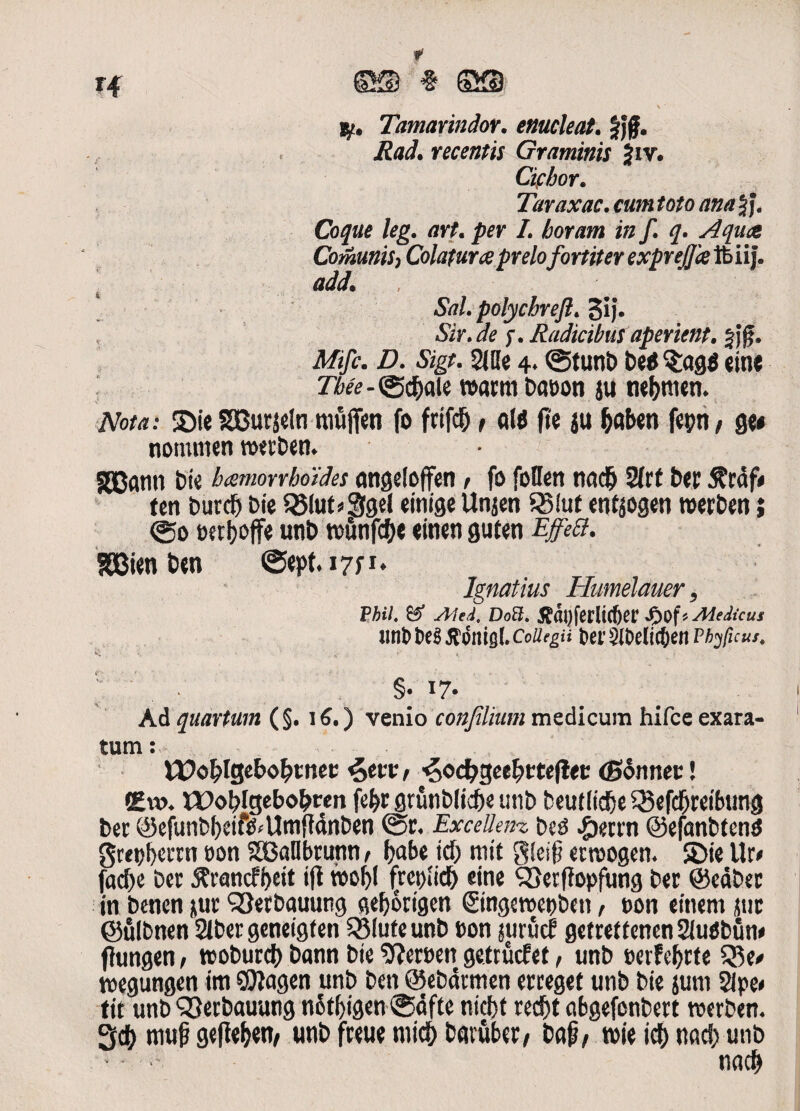 Tamarindor. enucleat. §J£. ZW. recentis Graminis Jiv. Ciebor. Taraxac. cum toto ana Jj. Coque leg. art. per L horam in f. q. Aquae ComuniS) Colatura prelo fortiter exprejjce ft iij. i ttdd. Sal. polychreJI. §ij. f. Radicibus aperient. $jf. Mfi. Z). «Sjg*. 2JUe 4* ©ttmb be$$:ag$ eine r^-©$ale rcami bas>on ju ne&metn Nota: ©ie SSBurjeln muflfcn fo frifd& ^ at$ (te ju fcaben fepti/ ge* nommen twben* SOBatin bte haemorrhoides angeloffen > fo foflen na$ 2(rf ber $rdf# (en burdj Die 525luts*S9el einige Unjen SBIut enfjogen ttwben i ©o Derijoffe unb tt>utifc^e einen gufen EjfeB. SSBien ben ©q>t*i7P* Ignatius Humelauer, PM. i. Doft. ^a^ferltcber Jpof * Medicus unb t>e$ tfonisf. CoUegu tw $lDe(ic6en Phy ficus, v; i. ■ • • K- »'* * , §. 17. Ad quartum (§. 15.) venio conjilium medicum hifce exara¬ tum : U?o£>lgebol?tnee <c>tvv, ^od)geef)tteflec (Sonnee! Em. XPofjfgebo^ren fe&r grunb(id)e unb beut lidje 3$efdjreibung bec @efunbf)eif&Unifidnben @r. Excellet*.t bsg ^)eun ©efanbtend gret)l)ciTn oon SBaDbrunn 1 Ijabe id) mit g!c$ ernsogen. ©ie Ur< fadje Der $vancfi>eit ifi wof)I frettfid) eine <3}etffopfung Der ©cdbec in benen jur SSerbauung gefjorigen ©ngewepben, t>on ement jtic ©ulbnen 2tber geneigf en QMuteunb t>on nirucf gcftetfenen 2iufibun< fhingen, tcoburd) bann bie SfJereett gettuefet, unb «erFe^rte S5e/ wegungen im Sfflagen unb ben ©ebdrmen erceget unb bie jutu 2lpe< t it unb QSerbauung n5tl>igen@dfte nicfjt «d)t abgefenbert roerben. 3$ muf gefie^ett/ unb fceue micfc barfiber, bap, roie id) nod) unb