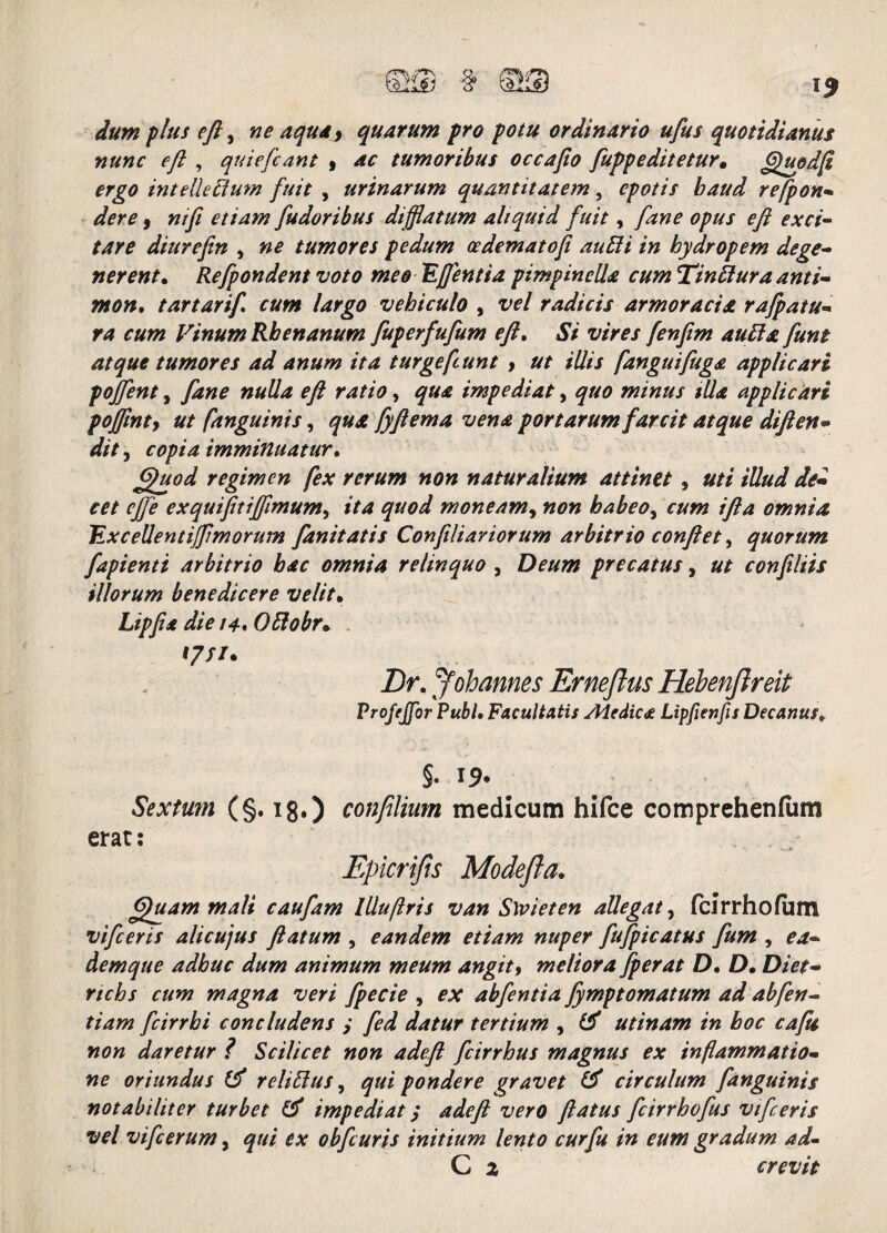 dum plus eft, ne aqua> quarum pro potu ordinario ufus quotidianus nunc eft , qui e [eant , ac tumoribus occafio fupp e ditetur* §)updft ergo intelkdiuw fuit , urinarum quantitatem, epotis baud refpon* der e, etiam [udor ibus difflatum aliquid fuit, fane opus eft exci¬ tare diitrefen , »0 tumores pedum cedematoft audii in hydropem dege¬ nerent. Refpondent voto meo 'Efflentia pimpinella cum Tindtura anti- mon, tartarif cum largo vehiculo , ‘Pf’/ radicis armoracia, rafpatu- ra cum Vinum Rhenanum fuperfufum eft. 5/ vires fenfim audi a fune atque tumores ad anum ita turgefeunt , ut illis fanguifuga applicari pofflent, fane nulla eft ratio, qua impediat, quo minus illa applicari poffinty ut [anguinis, qua fyftema vena portarum farcit atque diften• dit, copia imminuatur. £>fuod regimen fex rerum non naturalium attinet , uti illud dei cet effle exquifttifflmum, ita quod moneam, «0« habeo^ cum ifta omnia Excellentifflimorum fanitatis Confiliariorum arbitrio conflet, quorum fapienti arbitrio bac omnia relinquo , Deum precatus, ut confiliis illorum benedicere velit• *//> /4. Odlobr. 17//. Z)r. Johannes Erneftus Hebenfireit Profejfor Pubi• Facultatis Aiedica Lipfienfis Decanusy §. 19- Sextum (§. 18.) confilium medicum hifce comprehenfum erat: Epicrifis Modefla, 6)uam mali caufam llluflris van Slvieten allegat, fcirrhofum vifceris alicujus flatum , eandem etiam nuper fufpicatus fum , 0*/- demque adhuc dum animum meum angit9 meliora fperat D. D. rtchs cum magna veri fpecie , 0^ abfentia fymptomatum ad abfen- tiam fcirrhi concludens y tertium , # utinam in boc cafti non daretur ? Scilicet non adeft fcirrhus magnus ex inflammatio¬ ne oriundus & relidius, qui pondere gravet (d circulum fanguinis notabiliter turbet & impediat; adeft vero ftatus fcirrhofus vifceris vel vifcerum, qui ex obfcuris initium lento cur fu in eum gradum ad- C 2 crevit