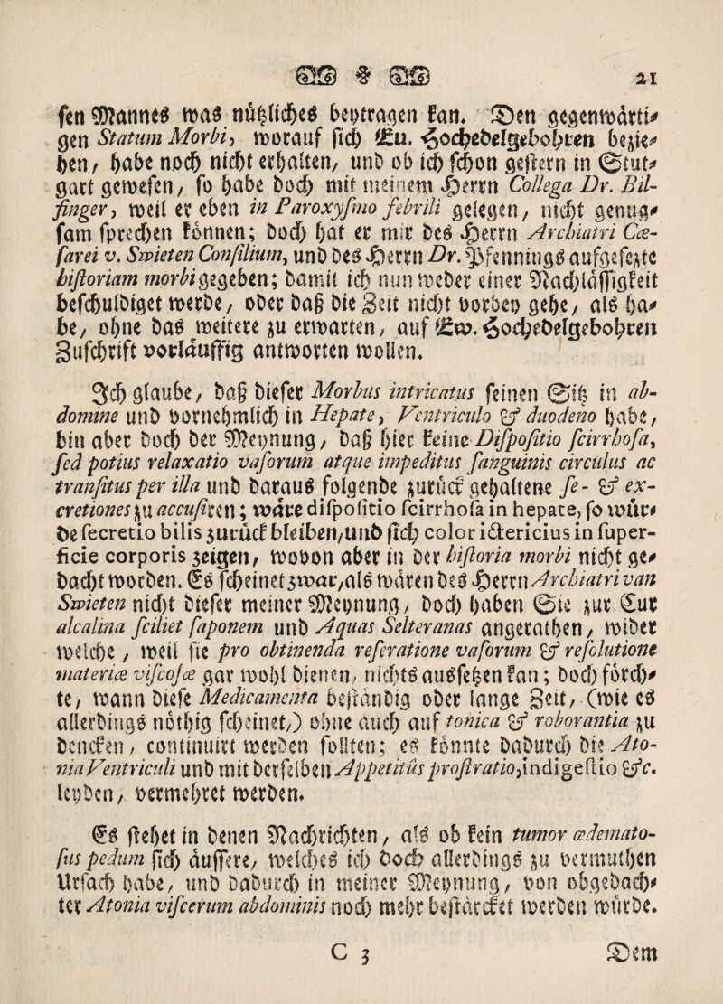 ©S § ©23 fen $?ann<$ ttrnf niifjlid>e$ beptragen Fan. ©en gegenmdrti' gcn Statum Morbi, morauf fid) 4Eu. ^od)ebelgebo|>cen bejie* |en/ (>abe nod& nid)t erftalien, unb ob id) fcfron gejtern in ©tut* gart geroefcn/ fo &abe bod) roit tneinem $crnt Collega Dr. Bil- finger, meil er eben in Paroxyfmo febrili gelegen, ntd)t genug* fam fpredjen Fonnen; bod) fjat er mir beS .fjerrn Archiatri Cce- farei v. Sivieten Conjilium, unb beS «£)etrn Dr. fjfenningS aufgefejte biftoriam morbigegeben; barcii id) nunmcber einer ^adildfTigFeit befdjulbiget roerbe, ober bo§ bie geit nid)t borbep ge(K/ ais ba# bt/ ofrne bas medere ju ermarten, auf f£w. 3od?et>e[gebob«it Sufdjrift »orldufftg antmorten molien. 3cb glaube/ ba§ biefee Morbus intricatus feinen ©ffs in ab¬ domine unb SOtnebmlid) in Hepate, Ventriculo £3* duodeno [}ab.t / biti aber bod) bet 90?et)nung, ba§ f>iec teimDifpofmo fcirrhofa, fed potius relaxatio vaforum atque impeditus [anguinis circulus ac tranfimper illa unb baeaus folgenbe jurucf gefyaltene [e- & ex- cr et tones ju accufiu n; ivdte difpoficio fcirrhofa in hepate, fo unti'< De fecretio bilis jurucf bleibeil/UilD fid) color i «Sericius in fuper- ficie corporis $eigen, mooon aber itl ber hijloria morbi nid)t ge* badjt moeben. €s fcbeinetswaivais mdten bes |3errn Archiatri van Swieten nid)t btefer meincr SOfeonung, bod) l>aben ©ie jur <£ur alcahna fciliet faponem unb Aquas Selteranas atigctfltben, rotbCE vpe!d)e, roeil fit pro obtinenda referatione vaforum £/ refolutione materies vifcojce gar mo!)l bteneU/ nid)tS auSfefcen Fan; bod) ford)' te/ mann biefe 'Medicamenta beftdnbig ober (ange geit/ (mie eS allerbings nbtl)ig fc&einet/) obne aud) auf tonica roborantia ju benefen, continuitt merben folken; es Fonnte haburct) bie Ato¬ ma Ventriculi unb Uiit btxfiibiW Appetitus proftratio,m&igzdio £jV. Icpbeti/ »ermei)ret roerben. ®s (fefjet in benen 9}adjrid)t«n, a!S ob Fein tumor ademato- fus pedum fid) dujfere/ meld)eS id) bod) allerbings ju t>ermu£f>cn Utfad) Ijabe, unb baburd) in meincr SDlepnung, v»on obgebad)* ter Atonia vifcerum abdominis nod> mei)c beffdtcfet merben mutbe.