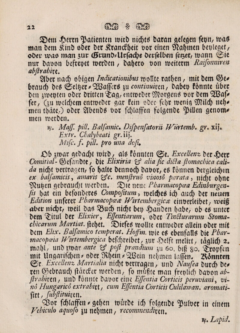 ©em #emt ^aiienten nid)ts tiaran gefegen fepn/ mas ntan bem <R'inb obet Det ^rancfljeit oor etnen «Jtabmen betjleget, oDer was mait jur (Bvm&Uv(ad)t Oetfelben fcsetv roann ©te nttr baoon befrepet merben, ba&ero t>on meiterm Raifonnmn abfirabixi. 5tbet ttad) obigen Indicationibus ttjotlte ratfoen, mit Dem ©e# bratteb Des ©elfjer #‘jSSJaflfetS ju contimixm, Dabet) fbnnte uber Den jroepten obet Dtitren^ag/entroebet^orgenS »er Dem^af# fer, (ju roeld)em entroeDet gat Eein obet feljt menig SDjilcfc ttelj# meti tbdte,.) oDer 21benb$ oor fd>laffen folgenbe ^tllen genom# men toetben. sf. Ma[f. pili. Balfamic. Difpenfatorii JVurtemb. gr. xij. Extr. Chalylreati gr. iij. Mifc. f. piU. pro una doju £»b $mar gebac&t miib, ale fbnnten ©e. Excellenz Der 4bert Comitial- ©efanbte, Die Elixiria fcj3 alia fic diEla flomacbica cali¬ da nidjf oerttagem fo Ijalte bennocf) Dat>or, eo fontien bergleidjen ex balfamicis, amaris %fc. menflrud vinoso parata, nic()t ofyne Sftu^en gebraud)t merben. ©te neuc Pbannacopcca Edinburgen- fis Dat ein befonbeteO Compojitum, me(d)eO id) aud) Der ncuert Edttion unferer Bbarmacopace Wirtembergicx eint)erleibet;. met|j aber ntctyt, meil Dae Jfiudb nidf>t bet> ^janDen babe, ob eo untec Dem $itul Der Elixier, Effentiarum, oDer TinBurarum Stoma¬ chicarum Martiat. fieret. ©iefeo roollte entmeber alletn oDer mit bem Elix. Balfamico temperat. Hoffrn, mie e$ ebettfallO Die Pbar- macopeeia Wirtembergica befcbreibet, *ur .ftelft melirt, tdglid) 2. mo.bl/ UtlD *war ante & pofl prandium p 60. bt§ 80. ^ropfert mit Ungarifdnn* oDer 9ij>em#2Bein nel)men laften. Ztfnnteit ©C Excellenz Martialia nidf)t Pertragen, UtlD Naiifea Durcf) De# ren ©ebraud) fidrcfer merben/ fo mufte man freplid) Dabon ab- ftrahhm / unD fotinte Daoor eitie Ejpntia Corticis peruviani, vi¬ no Hungarico extrabixt, cum EJJentia Corticis Culilaman. aromati- fttt, fubjlituiun. SBot fcblaffen * geljen mucbe id) folgenbe ^Jitlber in etnen» Vehiculo aquofo ju neljmen/ recommendixtn, tf. LapiJ.