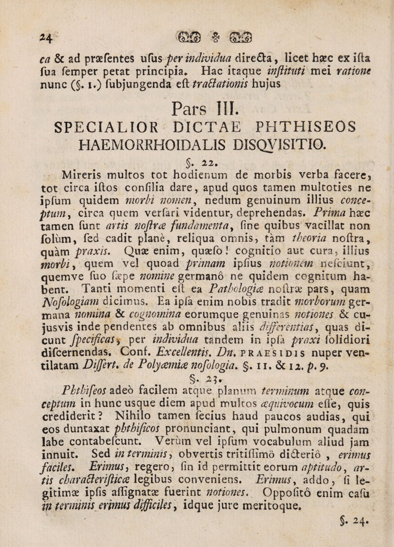 H W ©S & ad praefentes Bfus per individua dire&a, licet hsec ex ida fua femper petat principia* Hac itaque inftituti mei ratione nunc (§. i.) fubjungenda eftfrattationis hujus Pars III. SPECIALIOR DICTAE PHTHISEOS HAEMORRHOIDALIS DISQUISITIO. §. 22* Mireris multos tot hodiernam de morbis verba facere5 tot circa idos confilia dare, apud quos tamen mukcties ne ipfum quidem morbi nomen, nedum genuinum illius conce¬ ptum , circa quem verfari videntur, deprehendas. Prima hxc tamen funt artis noftrce fundamenta, fine quibus vacillat non folum, fed cadit plane, reliqua omnis, tam theoria nodra, quam praxis. Quae enim, quaefo! cognitio aut cura, illius morbi, quem vel quoad primani ipfius notionem nefeiunt, quemve fuo fkpe nomine germano ne quidem cognitum ha¬ bent. Tanti momenti ed ea Pathologice nodrse pars, quam JVofologiam dicimus. Ea ipfa enim nobis tradit morborum ger¬ mana nomina & cognomina eorumque genuinas notiones &c cu- jusvis inde pendentes ab omnibus aliis differentias, quas di¬ cunt fpecificas* per individua tandem in ipfa praxi fblidiori difeernendas. Conf. Excellentis, Dn. p r a e s i d i s nuper ven* tilatam Dffert. de Polycemice nofologia. §. 11. & 12, p, 9, Phtbifeos adeo facilem atque planum terminum atque con¬ ceptum in hunc usque diem apud multos eequivocum ede, quis crediderit? Nihilo tamen fecius haud paucos audias, qui eos duntaxat pbthificos pronunciant, qui pulmonum quadam labe contabefcunt. Verum vel ipfum vocabulum aliud jam innuit. Sed in terminis, obvertis tritiflimd di&erio , erimus faciles. Erimus, regero, fin id permittit eorum aptitudo^ ar¬ tis chiiracierifticce legibus conveniens. Erimus, addo, fi le- gitimse ipfis adignatse fuerint notiones. Oppofito enim cafu in terminis erimus difficiles, idque jure meritoque. §• 2,4*