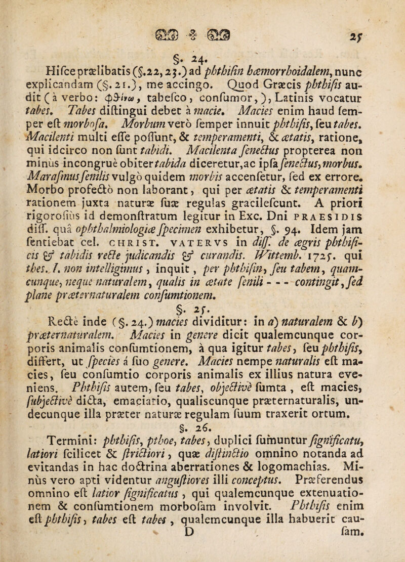 2f §• ■24« Hifceprolibatis (§.22,2$.)ad phthilin b cernor rboidalem^ nunc explicandam (§.21.), me accingo. Quod Grxcis phthifis au¬ dit (a verbo: cpS-ivco, tabefco, confumor,), Latinis vocatur tabes. Tabes diftingui debet a macie. Macies enim haud fem- per eft morbofa, Morbum vero femper innuit phthifis, feu tabes. Macilenti multi effe poffunt, & temperamenti, & cetatisy ratione, qui idcirco non funt tabidi. Macilenta fenettus propterea non minus incongrue obiter tabida diceretur,ac ipfafeneclus,morbus. Marafmusfenilis vulgo quidem morbis accenfetur, fed ex errore. Morbo profedb non laborant * qui per & temperamenti rationem juxta naturae fuae regulas gracilefcunt. A priori rigorofius id demonftratum legitur in Exc. Dni praesidis diff. qua ophtbalmiologicefpecimen exhibetur, §. 94. Idem jam fentiebat cel. christ. vatervs in diff. de cegris pbthifi- as iff tabidis veffe judicandis & curandis. JVittemb. 172$. qui tbes. h non intelligimus , inquit, per phtbifin, feu tabem, quam¬ cunque neque naturalem, qualis in aetate fenili contingit, fed plane prcet er naturalem confumtionem. §• Rede inde (§. 24.) macies dividitur: in a) naturalem & b) prcet er naturalem. Macies in genere dicit qualemcunque cor¬ poris animalis confumtionem, a qua igitur tabes, feupbthifiSy differt, ut fpecies a fuo genere. Macies nempe naturalis eft ma¬ cies, feu confumtio corporis animalis ex illius natura eve¬ niens. Pbtbifis autem, feu tabesy objetfivt fumta , eft macieSj fubjeblivi dida, emaciatio, qualiscunque praeternaturalis, un¬ decunque illa praeter naturae regulam fuum traxerit ortum. §. 26. Termini: pbtbifis, pthoe, tabes, duplici fumunturfignificatu, latiori fcilicet & ftrittiori, quae diflinttio omnino notanda ad evitandas in hac dodrina aberrationes & logomachias. Mi¬ nus vero apti videntur angufliores illi conceptus. Praeferendus omnino eft latior fignificatus , qui qualemcunque extenuatio¬ nem & confumtionem morbofam involvit. Pbtbifis enim eft phthifis-) tabes eft tabes , qualemcunque illa habuerit cau- D , fam.