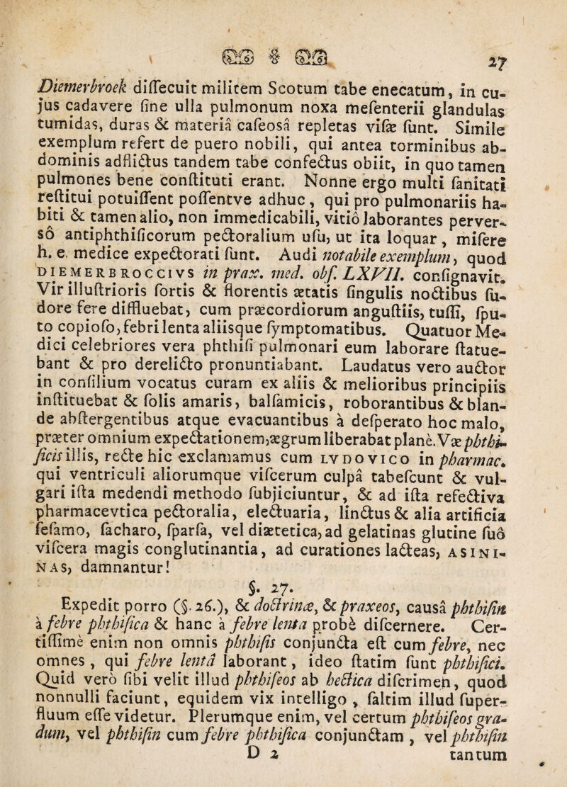 *7 Diemerbroek diffecuit militem Scocum tabe enecatum, in cu¬ jus cadavere flne ulla pulmonum noxa mefenterii glandulas tumidas, duras Sc materia cafeosa repletas vife funt. Simile exemplum refert de puero nobili, qui antea torminibus ab¬ dominis adflidtus tandem tabe confe&us obiit, in quo tamen pulmones bene conftituti erant. Nonne ergo multi fanitati refticui potuiffent poflentve adhuc , qui pro pulmonariis ha¬ biti & tamen alio, non immedicabili, vitio laborantes perver¬ so antiphthificorum pedoralium ufu, ut ita loquar, mifere h. e, medice expedtorati funt. Audi notabile exemplum, quod diemerb rocci vs in. pnix. med. obfLXVIl. confignavit^ Vir illuftrioris fortis & florentis secatis lingulis noftibus fui dore fere diffluebat, cum praecordiorum anguftiis, tuffi, fpu- to copiofo, febri lenta aliisque fymptomatibus. Quatuor Me^ dici celebriores vera phthifi pulmonari eum laborare ftatue- bant & pro derelidto pronuntiabant. Laudatus vero audior in confilium vocatus curam ex aliis & melioribus principiis inftituebat & folis amaris, balfamicis, roborantibus & blan¬ de ahflergentibus atque evacuantibus a defperato hoc malo, .praeter omnium expedtationem,aegrum liberabat plane. phtbL ficis illis, redtehic exclamamus cum lvdovico in pbarmac«, qui ventriculi aliorumque vifcerum culpa tabefcunt & vul¬ gari ifla medendi methodo fubjiciuntur, 6t ad illa refedliva pharmacevtica pedtoralia, ele&uaria, lindtus & alia artificia fefamo, facharo, fparfa, vel disetetica, ad gelatinas glutine fud vifcera magis conglutinantia, ad curationes ladteas, asini¬ nas, damnantur! §. 27* Expedit porro (§.26.), & dotfrince, & praxeos, causa phthi/in, a febre phtbifica & hanc a febre lenta probd difcernere. Cer- tiffime enim non omnis pbtbifis conjundta eft cum febre, nec omnes , qui febre lenta laborant, ideo ftatim funt pbthificL Quid vero libi velit illud pbtbifeos ab bettica difcrimeh, quod nonnulli faciunt, equidem vix intelligo , faltim illud fuper- fluum effe videtur. Plerumque enim, vel certum pbtbifeos gra¬ dum > vel pbthi[in cum febre phtbifica conj‘undtam , vel phthi/in