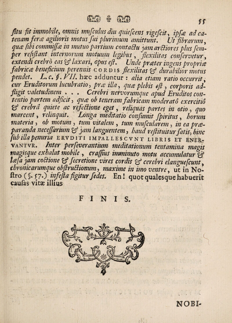 fitu fit immobile, omnis mufculus diu quiefcens rigefcit, ipfie ad ca¬ tenam fer ce agilioris motus fui plurimum amittunt. Ut fibrarum quae fibi commijfie in mutuo partium contaclu 'jam aridiores plusfem- per refiftant internorum motuum legibus, flexilitas confervetur, extendi crebro eas laxari, opus efl. Unde prceter ingens proprii fabrica beneficium perennis cordis flexilitas co durabilior motus pendet. L. c. $. fili. hxc adduntur : alia etiam ratio occurrit, cur Eruditorum lucubratio, prce illa, quceplebis efl , corporis ad- fligit valetudinem . . . Cerebri nervorumque apud Eruditos con¬ tentio partem adficit, qua ob teneram fabricam moderato exercitio crebra quiete ac refe&ione eget, reliquas partes in otio, quo marcent, relinquit. Longa meditatio confumit fpiritus, horum materia, ob motum, tum vitalem , tum mufcularem, in ea pra- paranda necejfarium & jam languentem, haud reftituiturfatis, hinc fub illa penuria e rv diti i m pa llescvnt libris et ener- vantvr. Inter perfieverantium meditationum tentamina magis magisque exhalat mobile , craffius imminuto motu accumulatur'gj5 tcefa jam coitione tfjecretione vires cordis gj5 cerebri elanguefiunt, cbronicarumque obftruElionum, maxime in imo ventre, ut in No- ftro ( §• f?0. infefla figitur fedes. En! quot qualesquehabuerit caufas victe illius FINIS NOBI-