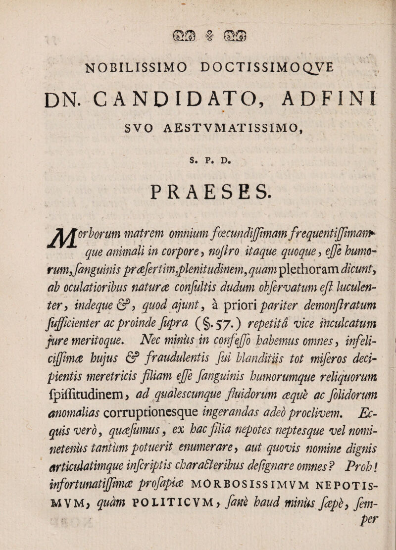 NOBILISSIMO DOCTISSIMOQVE DN. CANDIDATO, AD FI NI SVO AESTV MATIS SIMO, S. P. D. PRAESES. j^Jorborum matrem omnium foecundijfimamfrequentijfiman^ que animali in corpore , nojlro itaque quoque, ejje humo¬ rum,/anguinis prae/ertim,plenitudinem,quam plethoram dicunt, ah oculatioribus natur ce confultis dudum ob/ervatum eft luculen¬ ter, indeque&P, quod ajunt, a priori pariter demonftratum /ufficienter ac proinde fupra ( §. 57.) repetita vice inculcatum jure meritoque. Nec miniis in confejfo habemus omnes, infeli- ci/fimae hujus & fraudulentis fui blanditiis tot mi/eros deci¬ pientis meretricis filiam ejfe /anguinis humorumque reliquorum fpiffitudinem > ad qualescunque fluidorum aeque ac /olidorum anomalias corruptionesque ingerandas adeo proclivem. Ec¬ quis vero, quafumus, ex hac filia nepotes neptesque vel nomi¬ neteniis tantum potuerit enumerare, aut quovis nomine dignis articulatimque in/criptis charaffieribus dcftgnare omnes ? Proh! infortunatijfimce pro/apice morbosissimvm nepotis- MYMj quam POLITICVM, fime haud minus fiepb, fem- per