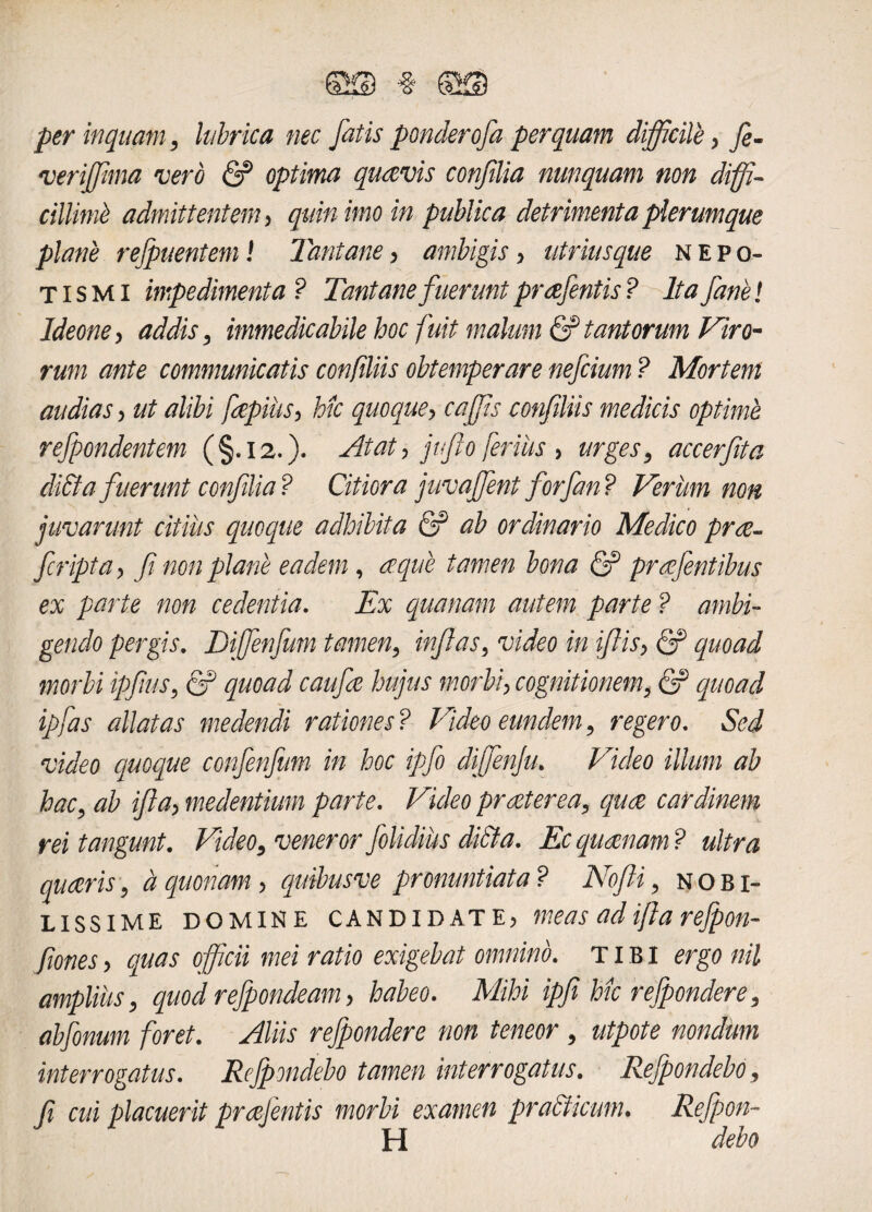 SSf ® per inquam, lubrica nec fatis ponderofa perquam difficile , fi- verijfima vero & optima quavis confilia nunquam non diffi¬ cillimi admittentem > quin imo in publica detrimenta plerumque plane refpuentem! Tantane, ambigis > utrimque n e po¬ ti s M i impedimenta ? Tantane fuerunt prafentis ? Ita fane! Ideone > addis, immedicabile hoc fuit malum & tantorum Viro¬ rum ante communicatis con filiis obtemperare nefcium ? Mortem audias, ut alibi faepius, hk quoque> caffis confiliis medicis optime refpondentem (§.12.)* Atat> jufio ferius > urges, accerfrta di£ta fuerunt conflia? Citiora juvaffient forfan? Verum non juvarunt citius quoque adhibita 6? ab ordinario Medico prae- fcripta, fi non plane eadem , aeque tamen bona & prqfentibus ex parte non cedentia. Ex quatiam autem parte ? ambi¬ gendo pergis. Diffienfum tamen, inflas, video in ifiis> quoad morbi ipfius, QP quoad caufie hujus morbi, cognitionem, & quoad ipfas allatas medendi rationes? Video eundem, regero. Sed video quoque confenfum in hoc ipfo diffienju. Video illum ab hac, ab ifia> medentium parte. Video praeterea, quae cardinem rei tangunt. Video, veneror folidius di&a. Ec quaenam ? ultra quaeris, a quonam > quibus ve pronuntiata? Nofii, nobi¬ lissime domine candidate, meas adijh refpoth fiones y quas officii mei ratio exigebat omnino. TIBI ergo nil amplius, quodrefpondeam> habeo. Mihi ipfi hic refpondere, abfonum foret. Aliis refpondere non teneor , utpote nondum interrogatus. Refpondebo tamen interrogatus. Rejpondebo, fi cui placuerit praejentis morbi examen prabticum. Refpon- H debo