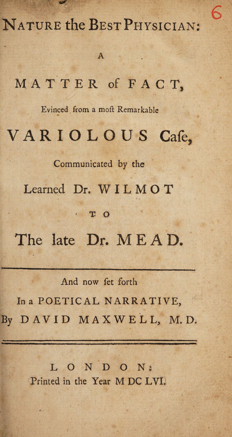 Nature the Best Physician; A MATTER of FACT, Evinced from a mofl Remarkable VARIOLOUS Cafe, Communicated by the Learned Dr. WILMOT ' T O The late Dr. M E A D. And now fet forth In a POETICAL NARRATIVE, By DAVID MAXWELL, M. D. L O N D O Ni Printed in the Year M DC LVI.