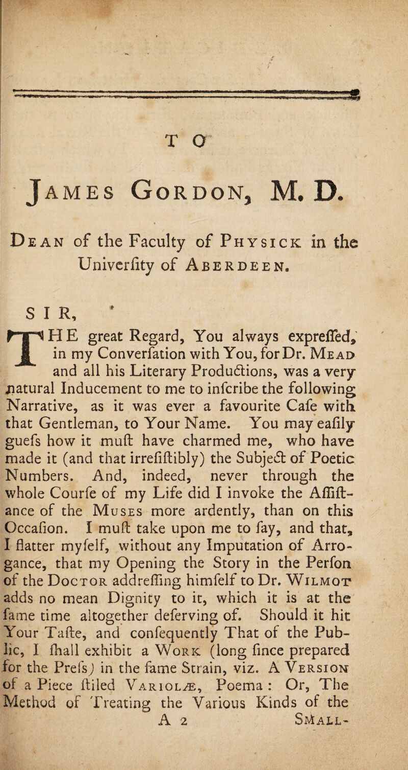 T O James Gordon, M. D. D ean of the Faculty o£Physick in the Univerfity of Aberdeen, S I R, TH E great Regard, You always exprefled, in my Converfation with You, for Dr. Mead and all his Literary Productions, was a very jiatural Inducement to me to infcribe the following Narrative, as it was ever a favourite Cafe with that Gentleman, to Your Name. You may eafily guefs how it muft have charmed me, who have made it (and that irrefiftibly) the Subject of Poetic Numbers. And, indeed, never through the whole Courfe of my Life did I invoke the Aflift- ance of the Muses more ardently, than on this Occafion. I muft take upon me to fay, and that, I flatter myfelf, without any Imputation of Arro¬ gance, that my Opening the Story in the Perfon of the Doctor addrefling himfelf to Dr. Wilmqt adds no mean Dignity to it, which it is at the fame time altogether deferring of. Should it hit Your Tafte, and confequently That of the Pub¬ lic, I fhall exhibit a Work (long fince prepared for the Prefs) in the fame Strain, viz. A Version of a Piece (tiled Variola, Poema : Or, The Method of Treating the Various Kinds of the A 2 Small-