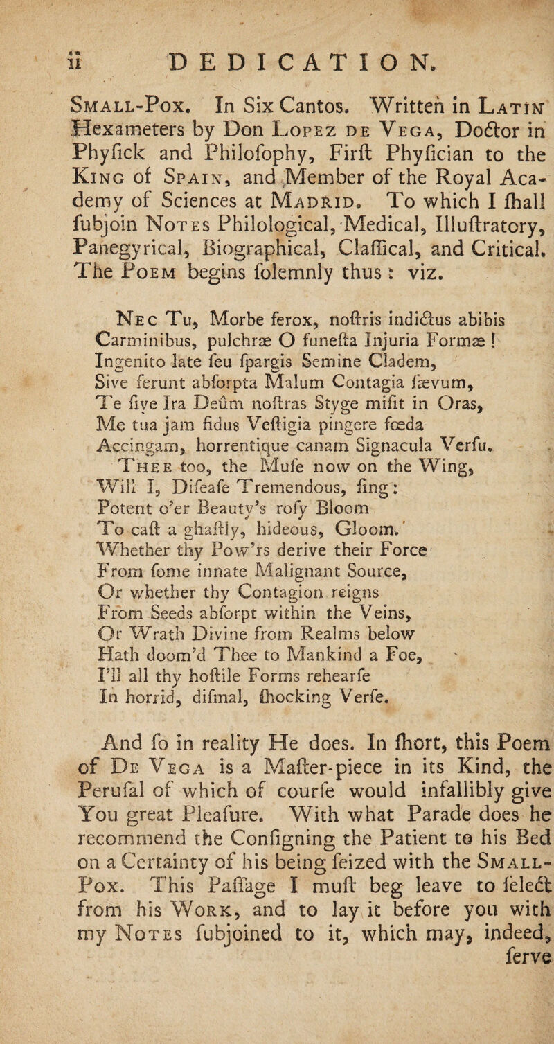 Small-Pox. In Six Cantos. Written in Latin Hexameters by Don Lopez de Vega, Dodtor in Phyfick and Philofophy, Firft Phyfician to the Ki ng of Spain, and Member of the Royal Aca¬ demy of Sciences at Madrid. To which I fhall fubjoin Notes Philological, Medical, Illuftratory, Panegyrical, Biographical, Claffical, and Critical. The Poem begins folemnly thus: viz. Nec Tu, Morbe ferox, noftris indidlus abibis Carminibus, pulchrae O funella Injuria Formas 1 Ingenito late feu fpargis Semine Cladem, Sive ferunt abforpta Malum Contagia faevum, Te five Ira Deum noftras Styge milit in Oras, Me tua jam fidus Veftigia pingere fceda Accingam, horrentique canam Signacula Verfu. Thee too, the Mufe now on the Wing, Will I, Difeafe Tremendous, fing: Potent o’er Beauty’s rofy Bloom To call: a ghaflly, hideous, Gloom.’ Whether thy Pow’rs derive their Force From fome innate Malignant Source, Or whether thy Contagion reigns From Seeds abforpt within the Veins, Or Wrath Divine from Realms below Hath doom’d Thee to Mankind a Foe, I’ll all thy hoftile Forms rehearfe In horrid, difmal, fhocking Verfe. And fo in reality He does. In flhort, this Poem of De Vega is a Mafter*piece in its Kind, the Perufal of which of courfe would infallibly give You great Pleafure. With what Parade does he recommend the Configning the Patient to his Bed on a Certainty of his being feized with the Small- Pox. This Paffage I muff beg leave to feledl from his Work, and to lay it before you with my Notes fubjoined to it, which may, indeed, ferve