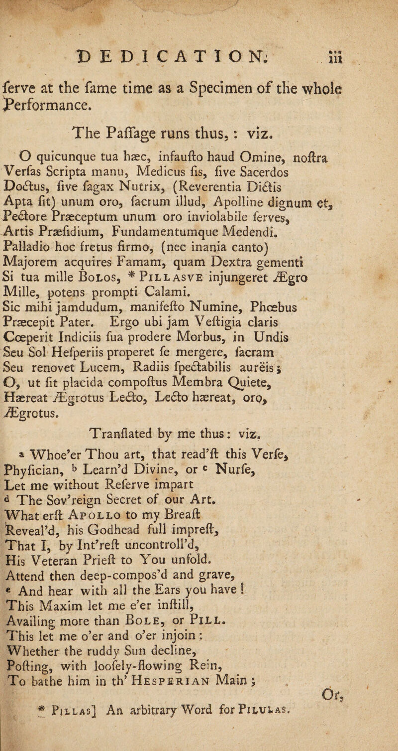 ferve at the fame time as a Specimen of the whole Performance. The Palfage runs thus,: viz. O quicunque tua haec, infaufto haud Omine, nollra Verfas Scripta manu, Medicus fis, five Sacerdos Dodlus, five fagax Nutrix, (Reverentia Di£tis Apta fit) unum oro, facrum illud, Apolline dignum et, Pe&ore Prasceptum unum oro inviolabile ferves, Artis Praefidium, Fundamentumque Medendi. Palladio hoc fretus firmo, (nec inania canto) Majorem acquires Famam, quam Dextra gementi Si tua mille Bolos, * Pillasve injungeret iEgro Mille, potens prompti Calami. Sic mihi jamdudum, manifefto Numine, Phoebus Praecepit Pater. Ergo ubi jam Veftigia claris Cceperit Indiciis fua prodere Morbus, in Undis Seu Sol Hefperiis properet fe mergere, facram Seu renovet Lucem, Radiis fpedtabilis aureis; O, ut fit placida compoftus Membra Quiete, Haereat /Egrotus Le£fc>, Ledto hasreat, oro, iEgrotus. Tranfiated by me thus: viz. a Whoe’er Thou art, that read’ll this Verfe, Phyfician, b Learn’d Divine, or c Nurfe, Let me without Referve impart d The Sov’reign Secret of our Art. What erfl Apollo to my BreaH feeveal’d, his Godhead full impreft. That I, by Int’reft uncontroll’d. His Veteran Prieft to You unfold. Attend then deep-compos’d and grave, e And hear with all the Ears you have ! This Maxim let me e’er inftill. Availing more than Bole, or Pill. This let me o’er and o’er injoin: Whether the ruddy Sun decline. Polling, with loofely-flowing Rein, To bathe him in th’ Hesperian Main ; Or, * Pjllas] An arbitrary Word forPnutAS,