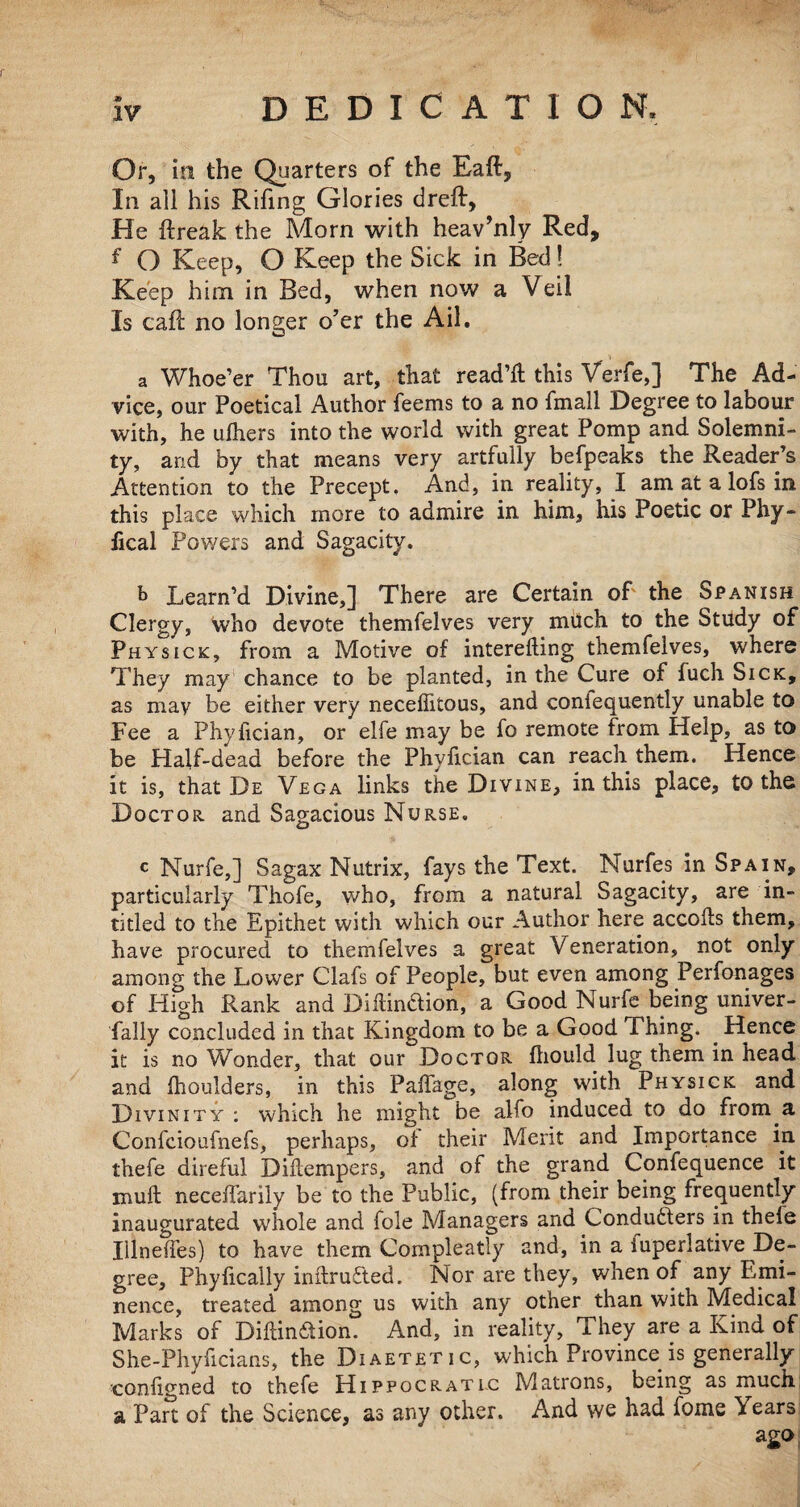 * IV DEDICATION. Or, in the Quarters of the Eaft, In all his Rifing Glories dreft, He ftreak the Morn with heav’nly Red, f O Keep, O Keep the Sick in Bed! Keep him in Bed, when now a Veil Is caff no longer o’er the Ail. a Whoe’er Thou art, that read’ll; this Verfe,] The Ad¬ vice, our Poetical Author feems to a no fmall Degree to labour with, he ufhers into the world with great Pomp and Solemni¬ ty, and by that means very artfully befpeaks the Reader’s Attention to the Precept, And, in reality, I am at a lofs in this place which more to admire in him, his Poetic or Phy- iical Powers and Sagacity. b Learn’d Divine,] There are Certain of the Spanish Clergy, who devote themfelves very much to the Study of Physick, from a Motive of interedmg themfelves, where They may chance to be planted, in the Cure of luch Sick, as may be either very neceflitous, and coniequently unable to Fee a Phyfician, or elfe may be fo remote from Help, as to be Half-dead before the Phyfician can reach them. Hence it is, that De Vega links the Divine, in this place, to the Doctor and Sagacious Nurse. c Nurfe,] Sagax Nutrix, fays the Text. Nurfes in Spain, particularly Thofe, who, from a natural Sagacity, are in- titled to the Epithet with which our Author here accods them, have procured to themfelves a great Veneration, not only among the Lower Clafs of People, but even among Perfonages of High Rank and Didinftion, a Good Nurfe being univer¬ sally concluded in that Kingdom to be a Good Thing. . Hence it is no Wonder, that our Doctor fliould lug them in head and fhoulders, in this Paffage, along with Physick and Divinity ; which he might be alfo induced to do from a Confcioufnefs, perhaps, of their Merit and Importance in thefe direful Didempers, and of the grand Confequence it mull neceffarily be to the Public, (from their being frequently inaugurated whole and foie Managers and Condudfers in thele Illnefies) to have them Compleatly and, in a iuperlative De¬ gree, Phylically indruTted. Nor are they, when of any Emi¬ nence, treated among us with any other than with Medical Marks of Didin&ion. And, in reality, They are a Kind of She-Phyficians, the Diaetetic, which Province is generally condgned to thefe Hippocratic Matrons, being as much a Part of the Science, as any other. And we had fome \ears ago