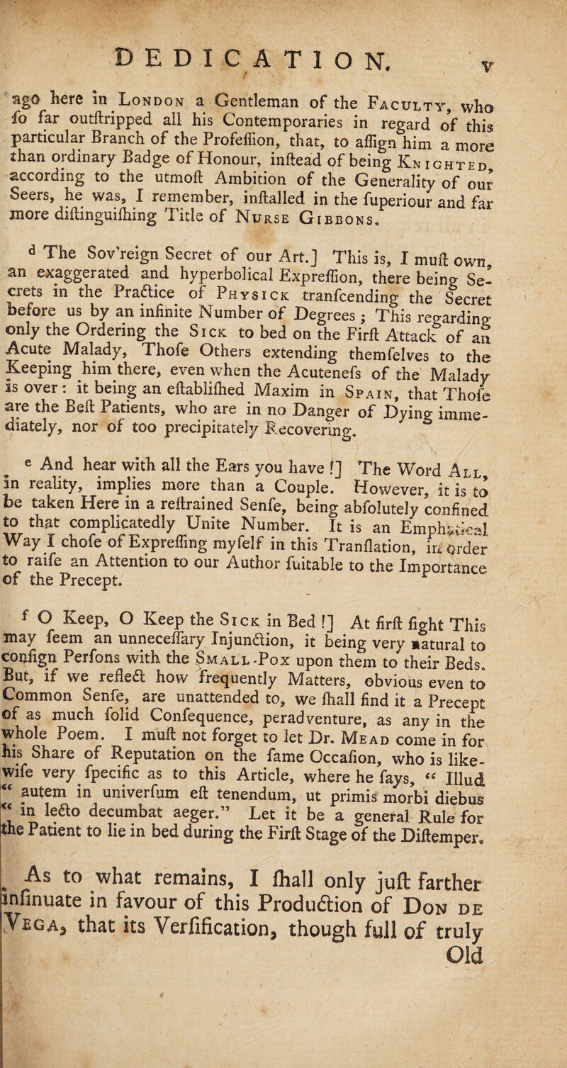 ago here in London a Gentleman of the Faculty, who fo far outftripped all his Contemporaries in regard of this particular Branch of the Profeffion, that, to aflign him a more than ordinary Badge of Honour, indead of being Knighted according to the utmod Ambition of the Generality of our Seers, he was, I remember, inftalled in the fuperiour and far more diftinguilhing Title of Nurse Gibbons. d The Sov’reign Secret of our Art.] This is, I mud own an exaggerated and hyperbolical Expredion, there being Se¬ crets m the Pra&ice of Physick tranfcending the Secret before us by an infinite Number of Degrees; This regarding only the Ordering the Sick to bed on the Fird Attack of an Acute Malady, Thofe Others extending themfelves to the Keeping him there, even when the Acutenefs of the Malady is over: it being an eftablifhed Maxim in Spain, that Thofe are the Bed Patients, who are in no Danger of Dying imme¬ diately, nor of too precipitately Recovering. e And hear with all the Ears you have f] The Word All m reality, implies more than a Couple. However, it is to be taken Here in a redrained Senfe, being abfolutely confined to that complicatedly Unite Number. It is an Emphst^al Way I chofe of Exprefiing myfelf in this Tranflation, in order to raife an Attention to our Author fuitable to the Importance of the Precept. f ° KeeP» ° KeeP Sick in Bed !] At fird fight This may feem an unneceflary Injunction, it being very natural to condign Perfons with the Small-Pox upon them to their Beds. But, if we reflea how frequently Matters, obvious even to Common Senfe, are unattended to, we fhall find it a Precept of as much folid Confequence, peradventure, as any in the whole Poem. I mud not forget to let Dr. Mead come in for his Share of Reputation on the fame Occafion, who is like- wife very fpecific as to this Article, where he fays, « Iflud “ autem in univerfum ed tenendum, ut primis morbi diebus u ln 1(ra° decumbat aeger.” Let it be a general Rule for the Patient to lie in bed during the Fird Stage of the Didemper, As to what remains, I fhall only juft farther infinuate in favour of this Produ&ion of Don de Ybgaj that its Verification, though full of truly Old