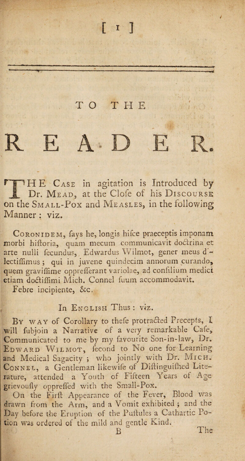 [ * ] TO THE R E A D E R. T’HE Case in agitation is Introduced by Dr. Mead, at the Clofe of his Discourse on the Small-Fox and Measles, in the following Manner : viz. Coronidem. fays he, longis hifce praeceptis imponam morbi hiftoria, quam mecum communicavit dodfrina et 2rte nulli fecundus, Edwardus Wilmot, gener meus d'~ lectiffimus ; qui in juvene quindecim annorum curando, quern graviffime opprefferant variolae, ad confilium medici etiam dodliffimi Mich. Connel fuum accommodavit. Febre incioiente, &c. In English Thus: viz. By way of Corollary to thefe protradfed Precepts, I will fubjoin a Narrative of a very remarkable Cafe, Communicated to me by my favourite Son-in-law, Dr. Edward Wilmot, fecond to No one for Learning and Medical Sagacity ; who jointly with Dr. Mich. Connel, a Gentleman likewife of Diftinguiftied Lite¬ rature, attended a Youth of Fifteen Years of Age grievouhy opprefled with the Small-Pox. On the Firft Appearance of the Fever, Blood was drawn from the Arm, and a Vomit exhibited ; and the Day before the Eruption of the Puilules a Cathartic Po¬ tion was ordered of the mild and gentle Kind. B w The