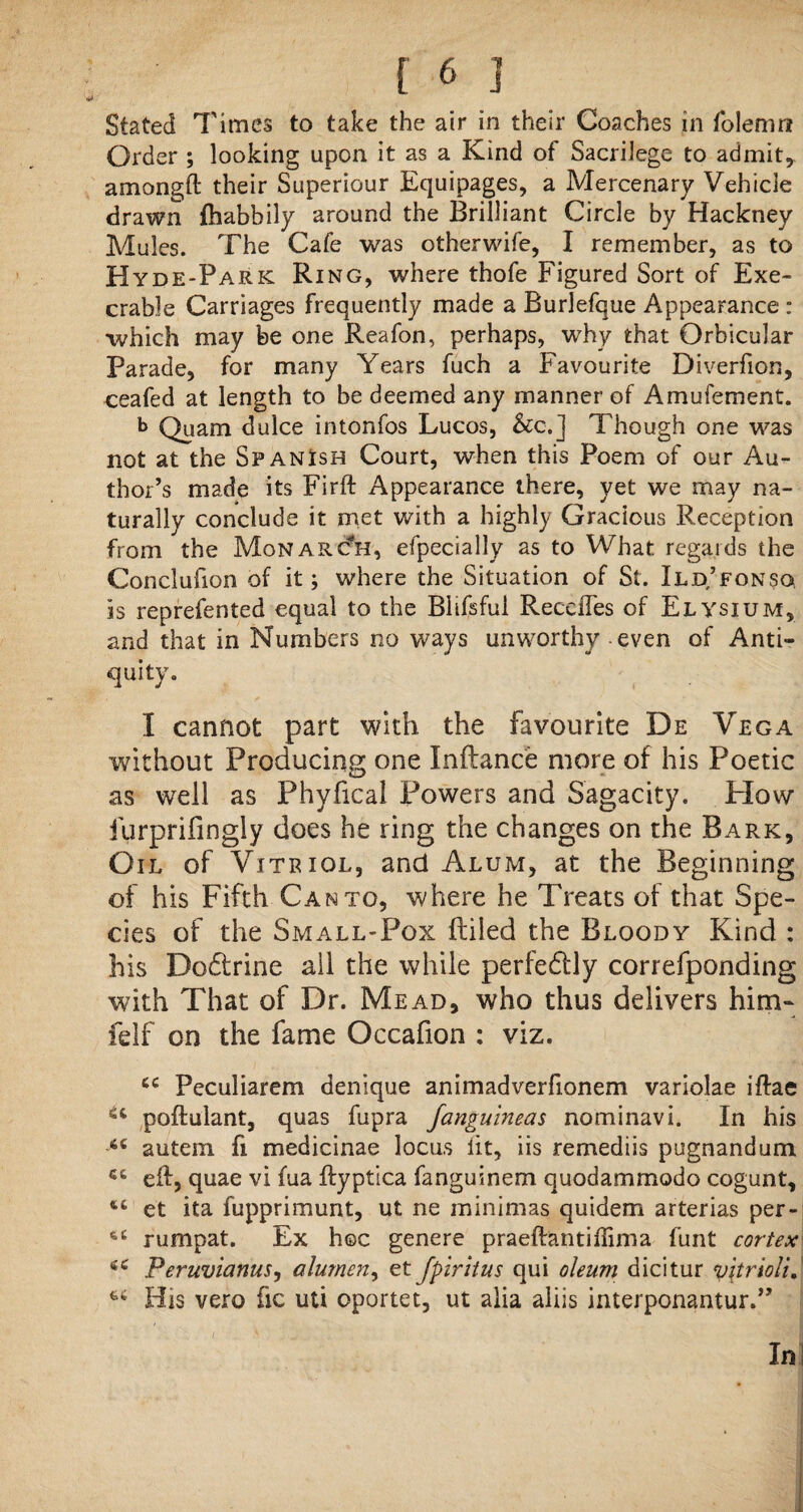 Stated Times to take the air in their Coaches in folenm Order ; looking upon it as a Kind of Sacrilege to admit, amongft their Superiour Equipages, a Mercenary Vehicle drawn fhabbily around the Brilliant Circle by Hackney Mules. The Cafe was otherwife, I remember, as to Hyde-FarK Ring, where thofe Figured Sort of Exe¬ crable Carriages frequently made a Burlefque Appearance : which may be one Reafon, perhaps, why that Orbicular Parade, for many Years fuch a Favourite Diverfion, ceafed at length to be deemed any manner of Amufement. b Quam dulce intonfos Lucos, &c.] Though one was not at the Spanish Court, when this Poem of our Au¬ thor’s made its Firft Appearance there, yet we may na¬ turally conclude it met with a highly Gracious Reception from the Monarch, especially as to What regards the Conclufion of it; where the Situation of St. Ild/fonsq is reprefented equal to the Blifsful Recedes of Elysium, and that in Numbers no ways unworthy even of Anti¬ quity. I cannot part with the favourite De Vega without Producing one Inftance more of his Poetic as well as Phyfical Powers and Sagacity. Plow furprifingly does he ring the changes on the Bark, Gil of Vitriol, and Alum, at the Beginning of his Fifth Canto, where he Treats of that Spe¬ cies of the Small-Pox Riled the Bloody Kind : his Dodtrine ail the while perfedUy correfponding with That of Dr. Mead, who thus delivers him- felf on the fame Occafion : viz. 44 Peculiarem denique animadverfionem variolae iftae u poftulant, quas fupra fanguineas nominavi. In his 64 autein fi medicinae locus lit, iis remediis pugnandum 44 ed, quae vi fua ftyptica fanguinem quodammodo cogunt, 64 et ita fupprimunt, ut ne minimas quidem arterias per- 44 rumpat. Ex hoc genere praeftantidima funt cortex 44 Peruvianus, alumen, et fpiritus qui oleum dicitur y\triolu His vero be uti oportet, ut alia aliis interponantur.” In] v r