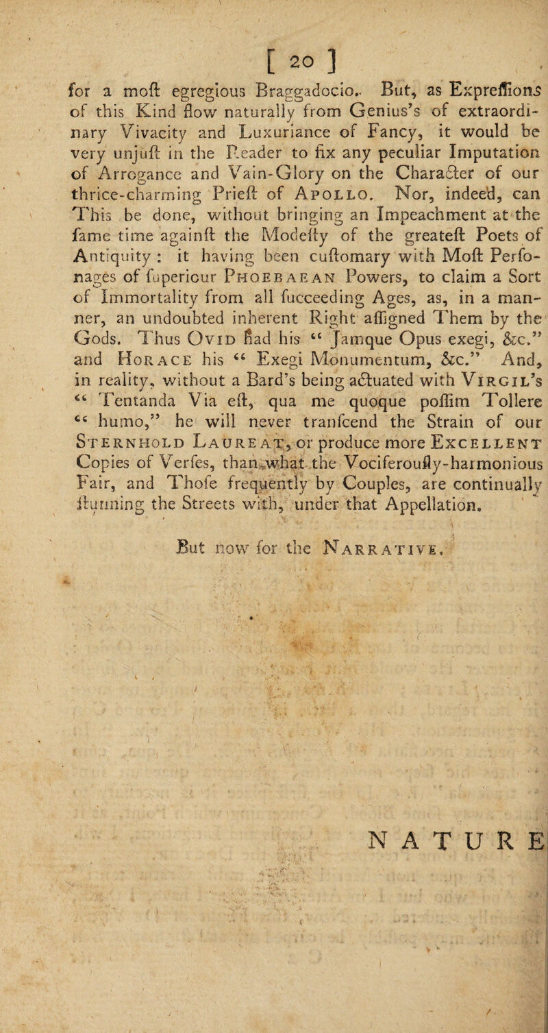 for a moft egregious Braggadocio.. But, as Expreflions of this Kind flow naturally from Genius’s of extraordi¬ nary Vivacity and Luxuriance of Fancy, it would be very unjuft in the P.eader to fix any peculiar Imputation of Arrogance and Vain-Glory on the Charaffer of our thrice-charming Prieft of Apollo. Nor, indeed, can This be done, without bringing an Impeachment at the fame time againft the Modefly of the greateft Poets of Antiquity : it having been cuftomary with Moft Perfo- nages of fupericur Phoebaean Powers, to claim a Sort of Immortality from all fucceeding Ages, as, in a man¬ ner, an undoubted inherent Right afligned Them by the Gods. Thus Ovid flad his tc Jamque Opus exegi, &c.” and Horace his “ Exegi Monumentum, &c.” And, in reality, without a Bard’s being adfuated with Virgil’s Tentanda Via eft, qua me quoque poffim Tollere ct humo,” he will never tranlcend the Strain of our Sternhold Laureat, or produce more Excellent Copies of Verfes, than-, what the Vociferoufly-harmonious Fair, and Thofe frequently by Couples, are continually ftulining the Streets with, under that Appellation. But now for the Narrative. NATURE