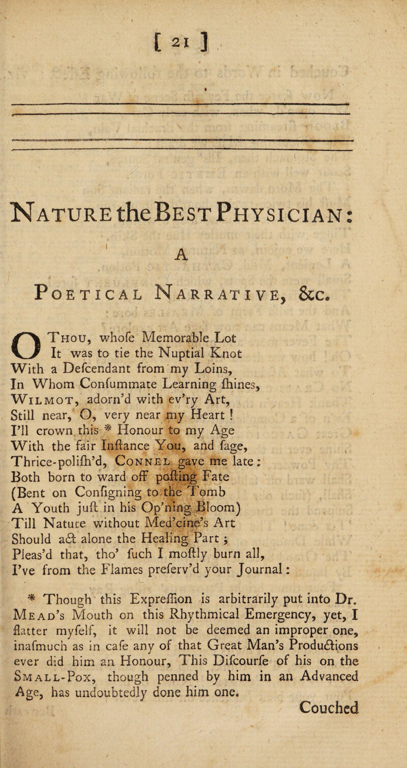 [ *• ] Nature theBEST Physician: Poetical Narrative, &c. OThou, whofe Memorable Lot It was to tie the Nuptial Knot With a Defcendant from my Loins, In Whom Confummate Learning fhines, Wilmot, adorn’d with ev’ry Art, Still near,? O, very near my Heart ! I’ll crown this * Honour to my Age With the fair Inftance You, and fage, Thrice-polifti’d, Connel gave me late: Both born to ward off polling Fate (Bent on Configning to the Tomb A Youth juft in his Op’ning Bloom) Till Nature without Medicine’s Art Should a£t alone the Healing Part ; Pleas’d that, tho’ fuch I moftly burn all. I’ve from the Flames preferv’d your Journal: * Though this Expreftion is arbitrarily put into Dr. Mead’s Mouth on this Rhythmical Emergency, yet, I Hatter myfelf, it will not be deemed an improper one, inafmuch as in cafe any of that Great Man’s Productions ever did him an Honour, This Difcourfe of his on the Small-Pox, though penned by him in an Advanced Age, has undoubtedly done him one. Couched