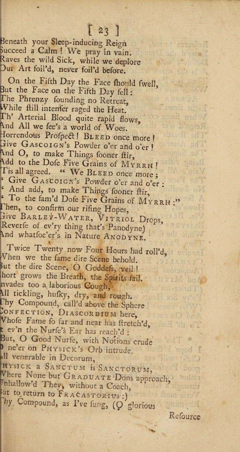 Beneath your Sleep-inducing Reign succeed a Calm ! We pray in vain, ^aves the wild Sick, while we deplore 3ui Art foil’d, never foil’d before. On the Fifth Day the Face fhonld fwell But the Face on the Fifth Day fell: File Phrenzy founding no Retreat, /V'hile Rill intenfer raged the Heat/ Fh’ Arterial Blood quite rapid flows \nd All we fee’s a world of Woes, horrendous Profpea! Bleed once more ? hive Gascoign’s Powder o’er and o’er ! ^nd O, to make Things fooner ftir, \dd to the Dofe Five Grains of Myrrh ! Tis all agreed. Ci We Bleed once more^ ‘ Give Gas coign’s Powder o’er and o’er ; 6 And add, to make Things fooner fh'r, 6 To the fam’d Dofe Five Grains of Myrrh hen, to confirm our rifing Hopes, -Tive Barley-Water, Vitriol Droos, Reverfe of ev’ry thing that’s Panodyne) * rind whatfoe’er’s in Nature Anodyne, Twice Twenty.now Four Hours had roll’d When we the fame dire Scene behold. i»Ui. the dire Scene, O Goddefs, veil 1 hort grows the Breath, the Spirits fail, xivades too a laborious Cough, \11 tickling, hufky, dry, and rough. Fhy Compound, call’d above the Sphere confection, Diascordium here, Vhofe Fame fo far and near has ffretch’d, * ev’n the Nurfe’s Ear has reach’d : ut^O Good Nurfe, with Notions crude ne er on Physick’s Orb intrude. U venerable in Decorum, sick a Sanctum is Sanctorum, V! pje None but Graduate Dons aporoacb Thallow’d They-, without a Coach, * * ut to,return to Fracastorius :) hy Compound, as I’ve fu.ng, (O glorious