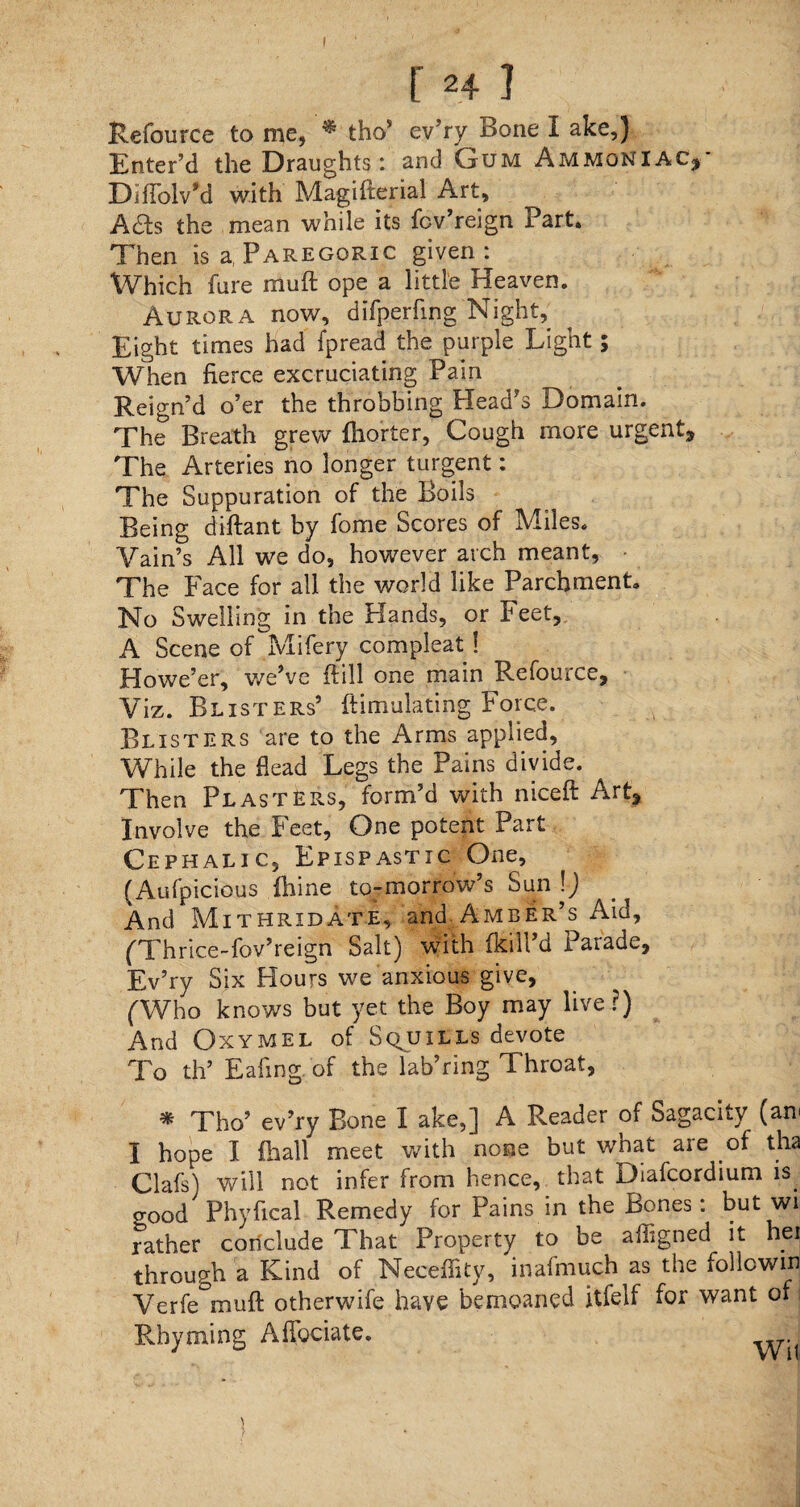 [ H I Refource to me, ^ thos ev’ry Bone I ake,) Enter’d the Draughts: and Gum Ammoniac,' DifTolv’d with Magifterial Art, Ads the mean while its fcv’reign Part. Then is a, Paregoric given: Which fare muft ope a little Heaven. Aurora now, difperfing Night, Eight times had fpread the purple Light; When fierce excruciating Pain Reign’d o’er the throbbing Plead’s Domain. The Breath grew lliorter, Cough more urgent^ The Arteries no longer turgent: The Suppuration of the Boils Being diftant by fome Scores of Miles. Vain’s All we do, however arch meant, ■ The Face for all the world like Parchment. No Swelling in the Hands, or Feet, A Scene of Mifery compleat! Howe’er, we’ve ftill one main Refouice, Viz. Blisters’ ftimulating Force. Blisters are to the Arms applied. While the Head Legs the Pains divide. Then Plasters, form’d with niceft Art, Involve the Feet, One potent Part Cephalic, Epispastic One, (Aufpicious fhine to-morrow’s Sun \) And Mithridate, and Amber’s Aid, (Thrice-fov’reign Salt) with Ikill’d Parade, Ev’ry Six Hours we anxious give, (Who knows but yet the Boy may live ?) And Oxymel of Squills devote To th’ Eafing of the lab’ring Throat, * Tho’ ev’ry Bone I ake,] A Reader of Sagacity (am I hope I (hall meet with none but what are of tha Clafs) will not infer from hence, that Diafcordium is. o-ood Phyfical Remedy for Pains in the Bones: but wi rather conclude That Property to be afiigned it hei through a Kind of Neceffity, inafmuch as the followin Verfe°muft otherwife have bemoaned itfelf for want of Rhyming Alfociate.