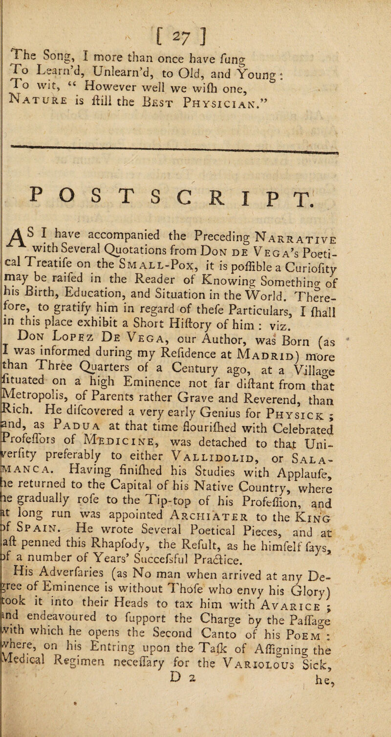 The Song, I more than once have fung To Learn’d, U'nlearn’d, to Old, and Young: To wit, 44 However well we wilh one. Nature is Hill the Best Physician.” POSTSCRIPT. AS I have accompanied the Preceding Narrative with Several Quotations from Don de Vega’s Poeti¬ cal Treatife on the Small-Pox, it is poffible a Curiofity ■may be raifed in the Reader of Knowing Somethin^ of his Birth, Education, and Situation in the World. There¬ fore, . to gratify him in regard of thefe Particulars, I (hall in this place exhibit a Short Hiftory of him : viz. Don Lopez De Vega, our Author, was Born (as 4 I was informed during my Refidence at Madrid) more than Three Quarters of a Century ago, at a Village Rtuated on a high Eminence not far diftant from that [Metropolis, of Parents rather Grave and Reverend, than Rich. He difcovered a very early Genius for Physick ? 2nd, as Padua at that time flourifhed with Celebrated ProfefTois of Mejdicine, was detached to that Uni- yerfity preferably to either Vallidolxd, or Sala¬ manca. Having finifhed his Studies with Applaufe, he returned to the Capital of his Native Country, where he gradually rofe to the 1 ip-top of his Profeffion, and at long run was appointed Arcfiiater to the King pf Spain, He wrote Several Poetical Pieces, and at »aft penned this Rhapiody, the Refult, as he himfelf fays, Pf a number of Years’ Succefsful Pradice. His Adverfaries (as No man when arrived at any De¬ cree of Eminence is without Thofe who envy his Glory) sook it into their Heads to tax him with Avarice ; md endeavoured to fupport the Charge by the Paffage With which he opens the Second Canto of his Poem : Khere’ on his Entring upon the- Talk of Affixing the Medical Regimen necefTary for the Variolous Sick, D 2 he.
