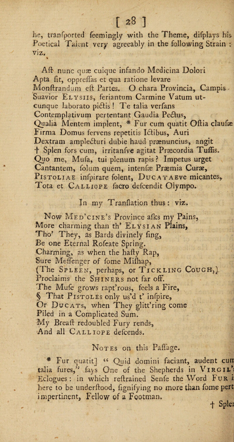 he, tranfported feemingly with the Theme, difplays his Poetical Talent very agreeably in the following Strain : viz, * / A ft nunc quae culque infando Medicina Dolori Apta fit, oppreffas et qua ratione levare Monftrandum eft Partes. O chara Provincia, Campis Suavior Elysiis, ferjantum Carmine Vatum ut- cunque laborato pi£Hs! Te talia verfans Contemplativum pertentant Gaudia Pedtus, Qualia Mentem implent, * Fur cum quatit Oftia claufe* Firma Domus fervens repetitis I£tibus, Auri Dextram ampledturi dubie haud pramuncius, angit ■f Splen fors cum, irritanfve agitat Praecordia Tuflis. Quo me, Mufa, tui plenum rapis ? Impetus urget Cantantem, folum quern, intenfse Praemia Curse, Pistoliae infpirare folent, DucATAEve micantes, Tota et Calliope facro defcendit Olympo. In my Tranfiation thus: viz. Now Medicine’s Province afks my Pains, More charming than th’ Elysian Plains, Tho’ They, as Bards divinely fing. Be one Eternal Rofeate Spring. Charming, as when the hafty Rap, Sure MefTenger of fome Mifhap, (The Spleen, perhaps, or Tickling Cougb})_ Proclaims the Shiners not far off. 'The Mufe grows raptTous, feels a Fire, § That P istoles only us’d t’ infpire. Or Due ats, when They glittering come Piled in a Complicated Sum. My Bread: redoubled Fury rends. And all Calliope defeends. Notes on this Paffage. * Fur quatit] cc Quid domini faciant, audent curr talia fures,” fays One of the Shepherds in Virgil’: Eclogues: in which reftrained Senfe the Word Fur i: here to be underftood, fignifying no more than fome pert impertinent, Fellow of a Footman. f Splei