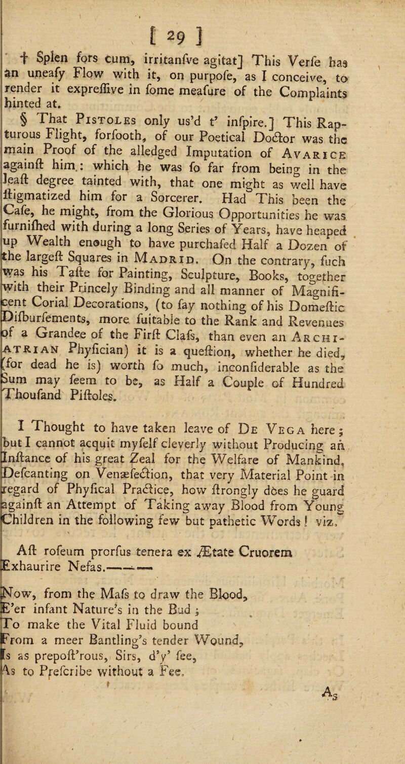 f Splen fors cum, irritanfve agitat] This Verfe has an uneafy Flow with it, on purpofe, as I conceive, to render it expreflive in fome meafure of the Complaints hinted at. § That Pistoles only us’d t’ infpire.] This Rap¬ turous Flight, forfooth, of our Poetical Dodfor was the main Proof of the alledged Imputation of Avarice agamft him,: which he was fo far from being in the lead: degree tainted with, that one might as well have ftigmatized him for a Sorcerer. Had This been the Cafe, he might, from the Glorious Opportunities he was furnifhed with during a long Series of Years, have heaped up Wealth enough to have purchafed Half a Dozen of the largeft Squares in Madrid. On the contrary, fuch was his Tafte for Painting, Sculpture, Books, together with their Princely Binding and all manner of Magnifi¬ cent Corial Decorations, (to fay nothing of his Domeftic Difburfements, more iuitable to the Rank and Revenues pf a Grandee of the Firft Clafs, than even an Archi- atrian Phyfician) it is a queftion, whether he died, /or dead he is) worth fo much, inconfiderable as the Sum may feem to be, as Half a Couple of Hundred Thoufand Pi Holes. I Thought to have taken leave of De Yega here; but I cannot acquit myfelf cleverly without Producing ah jlnftance of his great Zeal for the Welfare of Mankind, Defcanting on Vensefe&ion, that very Material Point in regard of Phyfical Practice, how ftrongly does he guard againft an Attempt of Taking away Blood from Young Children in the following few but pathetic Words! viz. Aft rofeum prorfus tenera ex ZEtate Cruorem Exhaurire Nefas.- Now, from the Mafs to draw the Blood, E’er infant Nature’s in the Bud ; To make the Vital Fluid bound From a meer Bantling’s tender Wound, Is as prepoft’rous, Sirs, d’y’ fee, As to Prefcribe without a Fee,