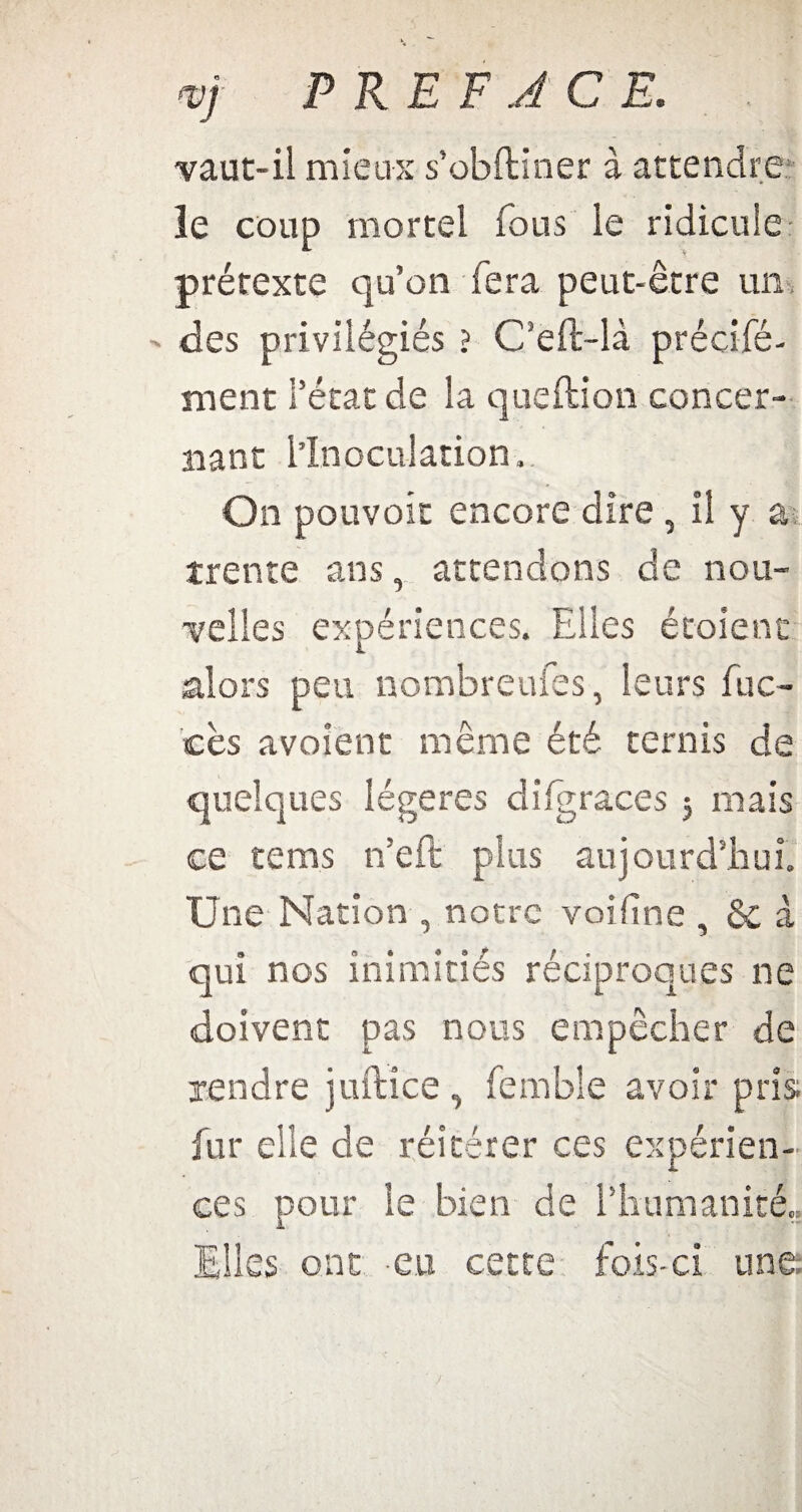 <v) PREFACE. -vaut-il mieux s’obftiner à attendre le coup mortel fous le ridicule prétexte qu’on fera peut-être un - des privilégiés ? C’eft-là précifé- ment l’état de la queftion concer¬ nant l’Inoculation, On pouvoir encore dire , il y a trente ans, attendons de nou¬ velles expériences. Elles étoient alors peu nombreufes, leurs fuc- cès avoient même été ternis de quelques légères diigraces 5 mais ce tems n’eft pins aujourd’hui. Une Nation , notre voifine , & à qui nos inimitiés réciproques ne doivent pas nous empêcher de rendre juftice , fembîe avoir pris fur elle de réitérer ces expérien¬ ces pour le bien de l'humanité, Elles ont eu cette fois-ci une