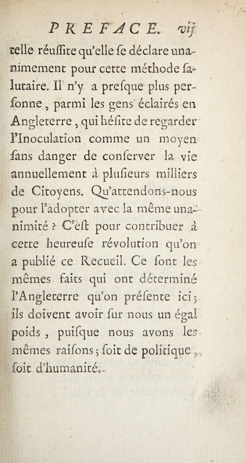 P RE F JC E: vif. telle rëuflîte qu’elle fe déclare una¬ nimement pour cette méthode fa» lutaire. Il n’y a prefque plus per- fonne , parmi les gens éclairés en Angleterre, qui hélice de regarder l’Inoculation comme un moyen fans danger de conferver la vie annuellement à plulïeurs milliers de Citoyens. Qu’attendons-nous pour l’adopter avec la même una¬ nimité ? Ce fl: pour contribuer à cette heureufe révolution qu’on a publié ce Recueil. Ce font les mêmes faits qui ont déterminé l’Angleterre quon préfente ici 5 ils doivent avoir fur nous un égal poids 3 puifque nous avons les mêmes raifons ; foie de politique ? foit d’humanité..