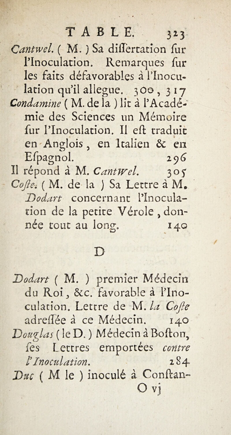 TABLE. 3*3. Cantwel. ( M. ) Sa dilïertation fur l’Inoculation. Remarques fur les faits défavorables à l’Inocu¬ lation qu’il allégué. 3O0 , 317 Condamine ( M. de la ) lit à l’Acadé¬ mie des Sciences un Mémoire fur l’Inoculation. Il efb traduit * « en-Anglois, en Italien tk. en Efpagnol. 2 y6 Il répond à M. CantJFel. 305 Cofte-i ( M. de la ) Sa Lettre à M. Dodart concernant l’Inocula¬ tion de la petite Vérole , don¬ née tout au long. 140 D Dodart ( M. ) premier Médecin du Roi j &c. favorable à l’Ino¬ culation. Lettre de M. la Cofte adreilée à ce Médecin. 140 Douglas ( le D. ) Médecin à Bofton, fes L ettres emportées contre i Inoculation. 284 Duc ( M le ) inoculé à Conftan-