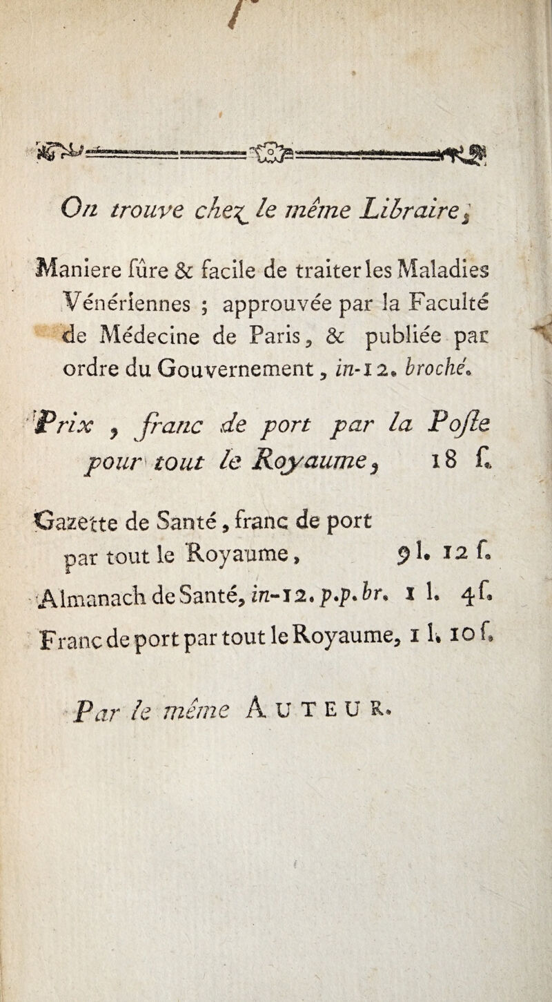 - 0/z trouve chele même Libraire / Maniéré fûre & facile de traiter les Maladies Vénériennes ; approuvée par la Faculté de Médecine de Paris, & publiée par ordre du Gouvernement, in-i 2» broché. Prix y franc de port par la Pojle pour tout le Royaume} 18 f. Gazette de Santé, franc de port par tout le Royaume, 91. 12 f» Almanach de Santé, in-12. p.p. br. i 1. 4C Franc de port par tout le Royaume, 1 U iof. Par le même A üTEü R.