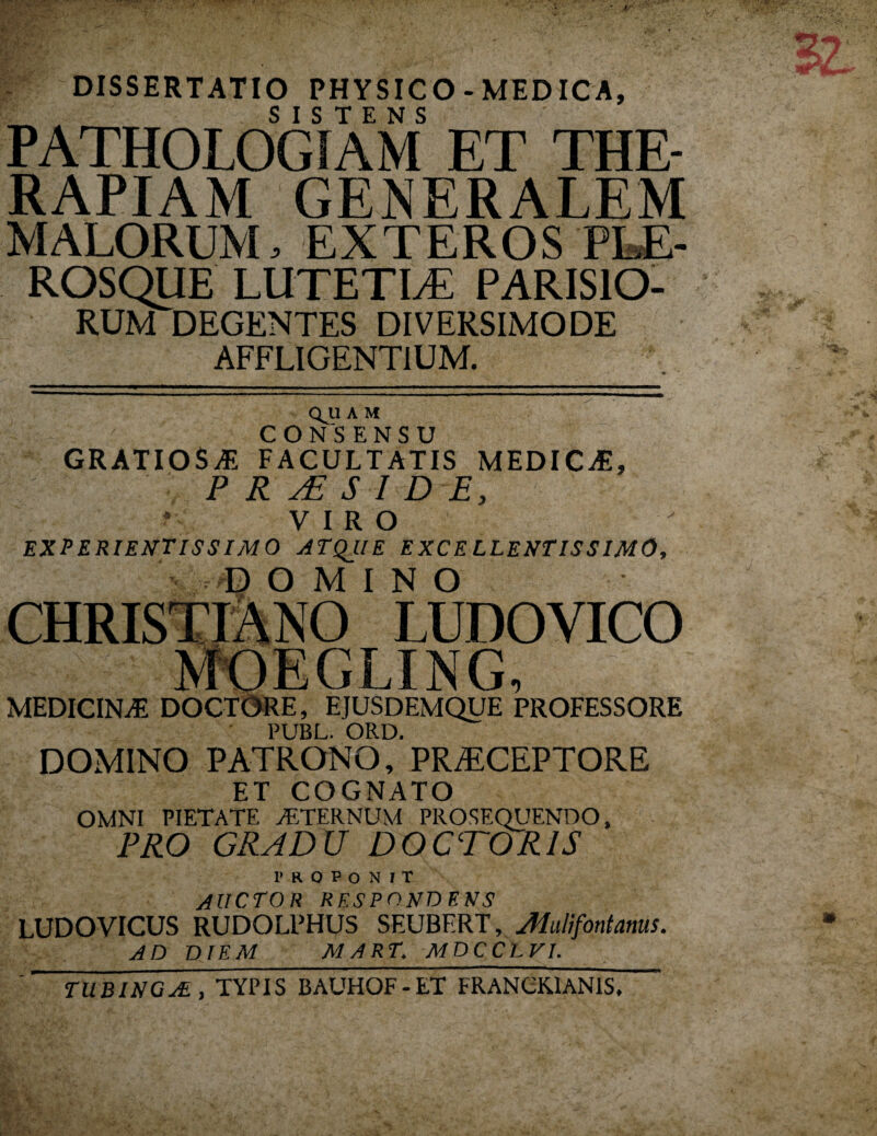 DISSERTATIO PHYSICO - MEDICA, PATHOLOGIAM ET THE¬ RAPIAM GENERALEM MALORUM, EXTEROS PLE- ROSQUE LUTETIAL PARISIO¬ RUM DEGENTES DIVERSIMODE AFFLIGENTIUM. QJ1 A M CONSENSU GRATIOSAS FACULTATIS MEDICjE, P R aE S I D E, * VIRO EXPERIENTISSIMO ATQJ.IE EXCELLENTISSIMO, DOMINO LUDOVICO MEDICINiE DOCTORE, EJUSDEMQUE PROFESSORE PUBL. ORD. DOMINO PATRONO, PRAECEPTORE ET COGNATO OMNI PIETATE ALTERNUM PROSEQUENDO, PRO GRADU DOCTOR1S PROPONIT AUCTOR RESPONDENS LUDOVICUS RUDOLPHUS SEUBF.RT, Muli fontanus. AD DIEM MART AfDCCL^/. TUBING^E, TYPIS BAUHOF-ET FRANCK.1ANIS,