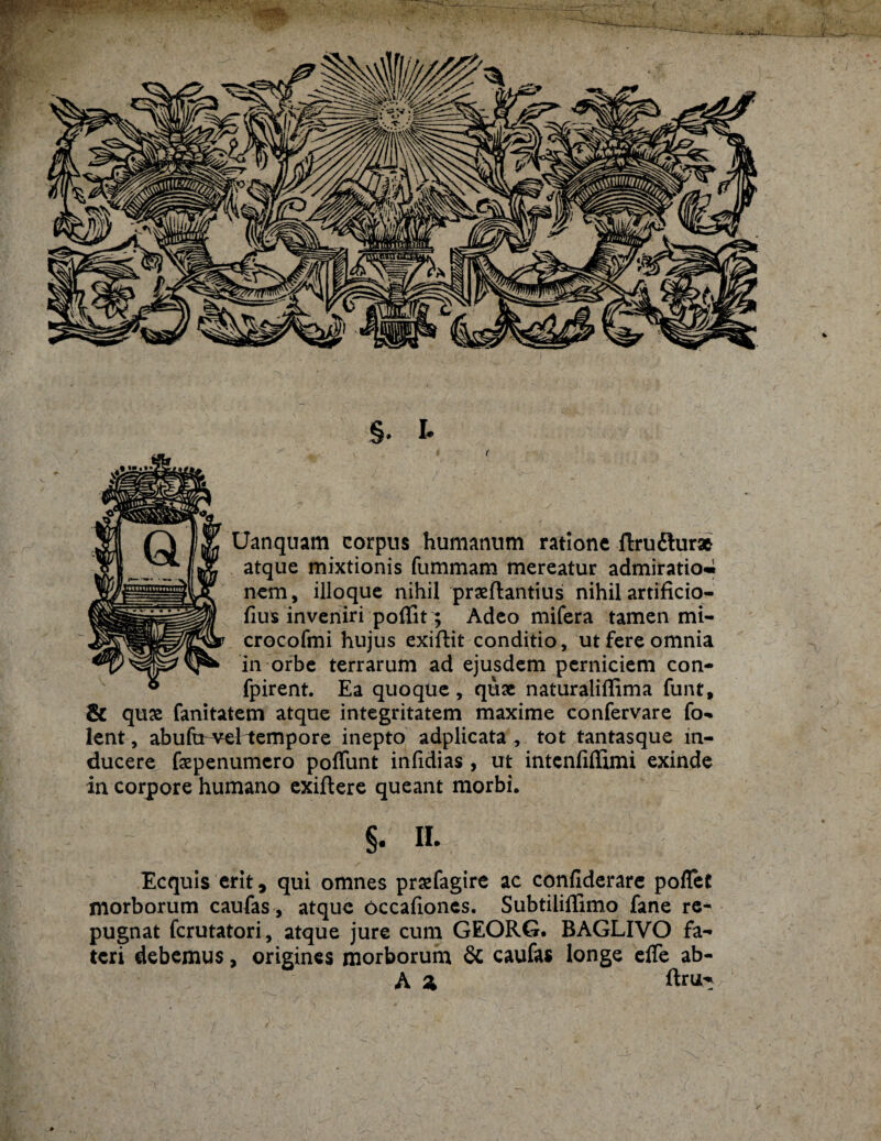 Uanquam corpus humanum ratione ftruftur* atque mixtionis fummam mereatur admiratio» nem, illoque nihil praeftantius nihil artificio¬ sus inveniri poflit; Adeo mifera tamen mi- crocofmi hujus exiftit conditio, ut fere omnia in orbe terrarum ad ejusdem perniciem con- fpirent. Ea quoque , quae naturaliflima funt, & quae fanitatem atque integritatem maxime confervare fo- lent, abufcrvei tempore inepto adplicata , tot tantasque in¬ ducere faepenumcro potiunt inlidias , ut intentiflimi exinde in corpore humano exiftere queant morbi. §. ii. Ecquis erit, qui omnes prsefagire ac contiderare potiet morborum caufas, atque occationes. Subtiliflimo fane re¬ pugnat fcrutatori, atque jure cum GEORG. BAGLIVO fa¬ teri debemus, origines morborum 8c caufas longe etie ab- A 2> ftru-