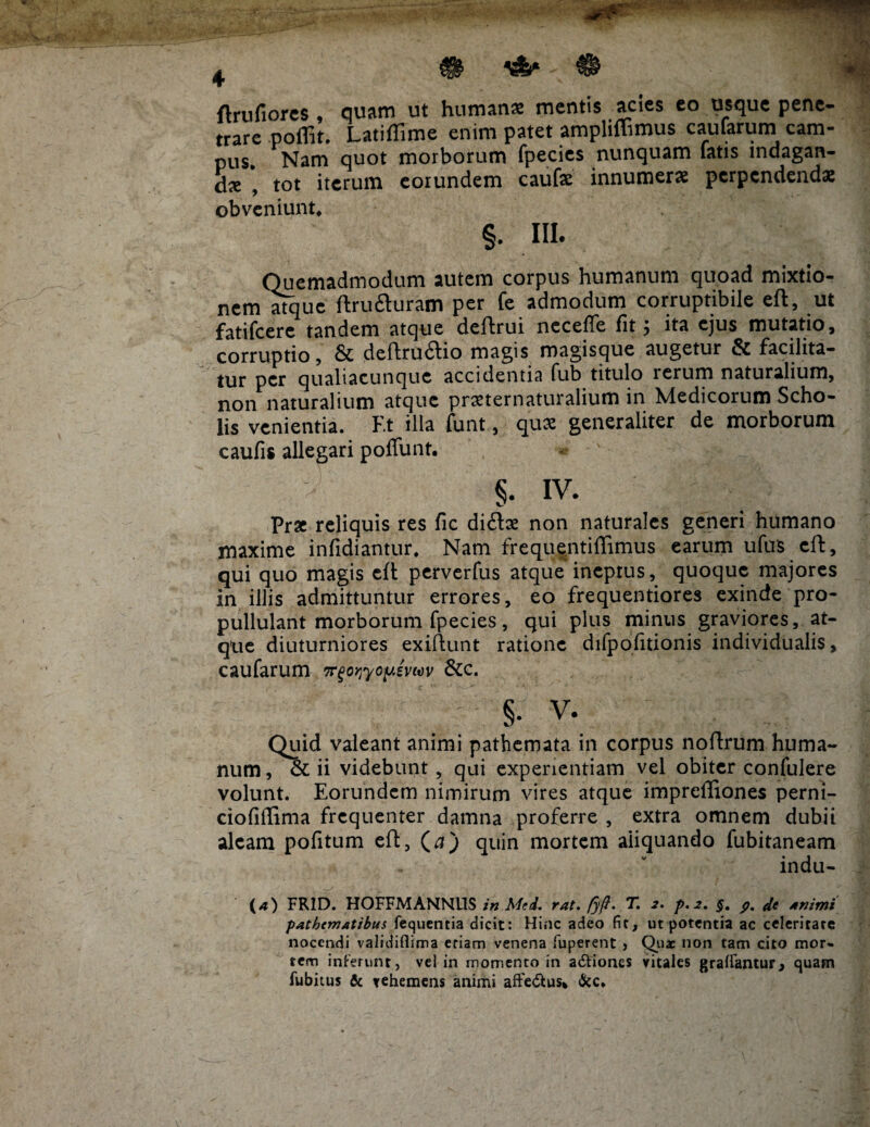 4 ftrufiores , quam ut humanas mentis acies eo usque pene¬ trare poffit, Latiffime enim patet ampliffimus caularum cam¬ pus. Nam quot morborum fpecies nunquam latis indagan¬ dae , tot iterum eorundem caufe innumerae perpendendae obveniunt. §. III. Quemadmodum autem corpus humanum quoad mixtio¬ nem atque ftrufturam per fe admodum corruptibile eft, ut fatifeere tandem atque deftrui nccefle fit $ ita ejus mutatio, corruptio, & deftru&io magis magisque augetur & facilita- tur per qualiacunque accidentia fub titulo rerum naturalium, non naturalium atque praeternaturalium in Medicorum Scho¬ lis venientia. F.t illa funt, quae generaliter de morborum caufis allegari poffunt. ■J' Prae reliquis res fic di£lae non naturales generi humano maxime infidiantur. Nam frequentiffimus earum ufus eft, qui quo magis cfl perverfus atque ineptus, quoque majores in illis admittuntur errores, eo frequentiores exinde pro- pullulant morborum fpecies, qui plus minus graviores, at¬ que diuturniores exiftunt ratione difpofitionis individualis, caufarum Tr^o^yo^sviev &c. §• v. Quid valeant animi pathemata in corpus noftrum huma¬ num , & ii videbunt , qui experientiam vel obiter confulere volunt. Eorundem nimirum vires atque impreffiones perni- ciofiilima frequenter damna proferre , extra omnem dubii aleam pofitum eft, (a ) quin mortem aliquando fubitaneam indu (*) FR1D. HOFFMANNUS in Med, rat. fyft' T. 2. p.2. §. 9. 4e Animi pathematibus fequentia dicit: Hinc adeo fic, ut potentia ac celeritate nocendi validiflima etiam venena fuperent » Quae non tam cito mor¬ tem inferunt, vel in momento in a&iones vitales gralfantur, quam fubitus & vehemens animi affe&us* &c.