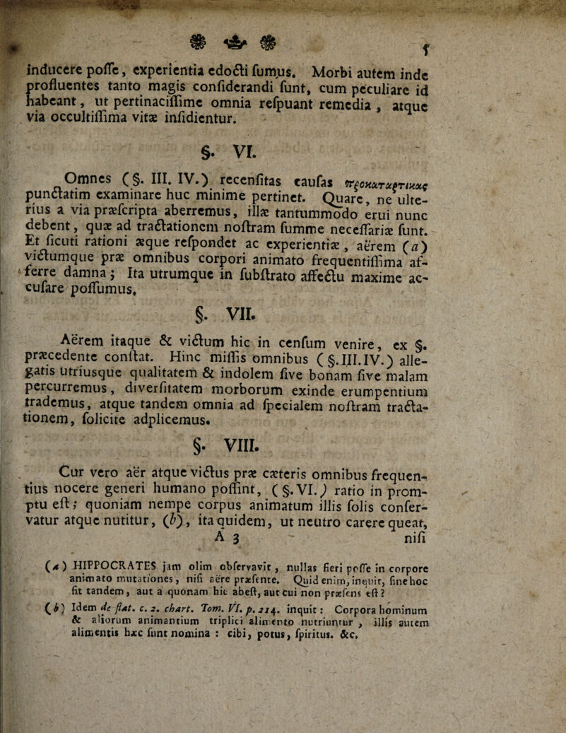 , ^ 1&* ^ J inducere pofle, experientia edo&i fum.us. Morbi autem inde profluentes tanto magis confiderandi funt, cum peculiare id habeant, ut pertinaciflimc omnia refpuant remedia , atque via occultiflima vitat infidientur. §. VI. Omnes (§. III. IV.) recenfitas taufas ntom pundtatim examinare huc minime pertinet. Quare, ne ulte¬ rius a via prsfcripta aberremus, ilis tantummodo erui nunc debent, quae ad tra&ationcm noftram fumme neceflaris funt. Etficuti rationi aeque refpondet ac experientis , aerem (a) victumque prs omnibus corpori animato frequentiflima af- 4 ferJc damna; Ita utrumque in fubftrato afledu maxime ac- cufare poflumus, §• VII. Aerem itaque & vi&um hic in cenfum venire, ex §. prscedente conllat. Hinc miflis omnibus (§. III. IV.) alle¬ gatis utriusque qualitatem & indolem five bonam five malam percurremus, diverfitatem morborum exinde erumpentium trademus, atque tandem omnia ad fpecialem noftram trafta- tionem, folicite adplicemus. §. VIII. Cur vero aer atque viftus prs csteris omnibus frequen¬ tius nocere generi humano poflint, (§.VI.) ratio in prom¬ ptu eft; quoniam nempe corpus animatum illis folis confer- vatur atque nutitur, (/>), ita quidem, ut neutro carere queat, A 3 - nili (*) HIPPOCRATES jam olim obfervavit, nullas fieri pofle in corpore animato mutationes, nifi aere praefente. Quid enim, inquit, fine hoc fit tandem, aut a quonam hic abeft, aut cui non -prsefcns eft? C^) Idem de flat. c. 2, chart. ‘Tom. VI. p. 21^. inquit: Corpora hominum & aliorum animantium triplici alin ertto nutriunrur , illis amem alimentis h*c funt nomina : cibi, potus, fpiritus.