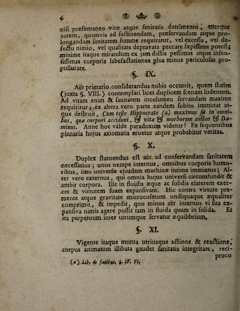 'f •t nifi pr*fentanco vita: atque fanitatis detrimento trterque autem, quamvis ad fuftinendam, prxfervandam atque pro¬ longandam fanitatem fumme requiratur, vel exceffu, vel de¬ fectu nimio, vel qualitate depravata peccare fsepiflime poteft; minime itaque mirandum ex jam di£tis peflimas atque infen- fillimas corporis labefaftatione* plus minus periculofas pro- pullurare. §. IX. Aer primario,confiderandus nobis occurrit, quem ftafim t juxta §. VIII.) contemplari licet-dupliccm fcenam ludentem. Ad vitam enim Sc fanitatem incolumen fervandam maxime requiritur;.ex altera vero parte.eandem fubito immutat at- que deftruit. Cum tefie Hippocrate (a) maximus fit in'omni- fus, qu£ corpori accidunt,,& vit£ & morborum auBor Oo- ■minus. Anne hoc valde paradoxum videtur ? F.x fequentibus plenaria hujus axiomatis eruetur atque probabitur veritas. §• x. f Duplex ftatuendus eft aer ad confervandam fanitatem fieceffarius $ unus nempe internus, omnibus corporis humo¬ ribus , imo univerfae ejusdem machina; intime immixtus; Al¬ ter vero externus , qui omnia bujus univerfl circumfundit 3c ambit corpora. Ille in fluidis seque ac folidis elaterem excr- xet & virtutem fuam expanfivam. Hic contra virtute pre¬ mente atque gravitate microcofmum undiquaque aequaliter comprimit , & impedit, quo minus aer internus vi fua ex- panfiva nimis agere poflit tam in fluida quam in folida. Et ita perpetuum inter utrumque fervatur aequilibrium* §• XL Vigente itaque mutua utriusque aflione & rea<Sione^ corpus animatum illibata gaudet fanitatis integritate, reci¬ proco