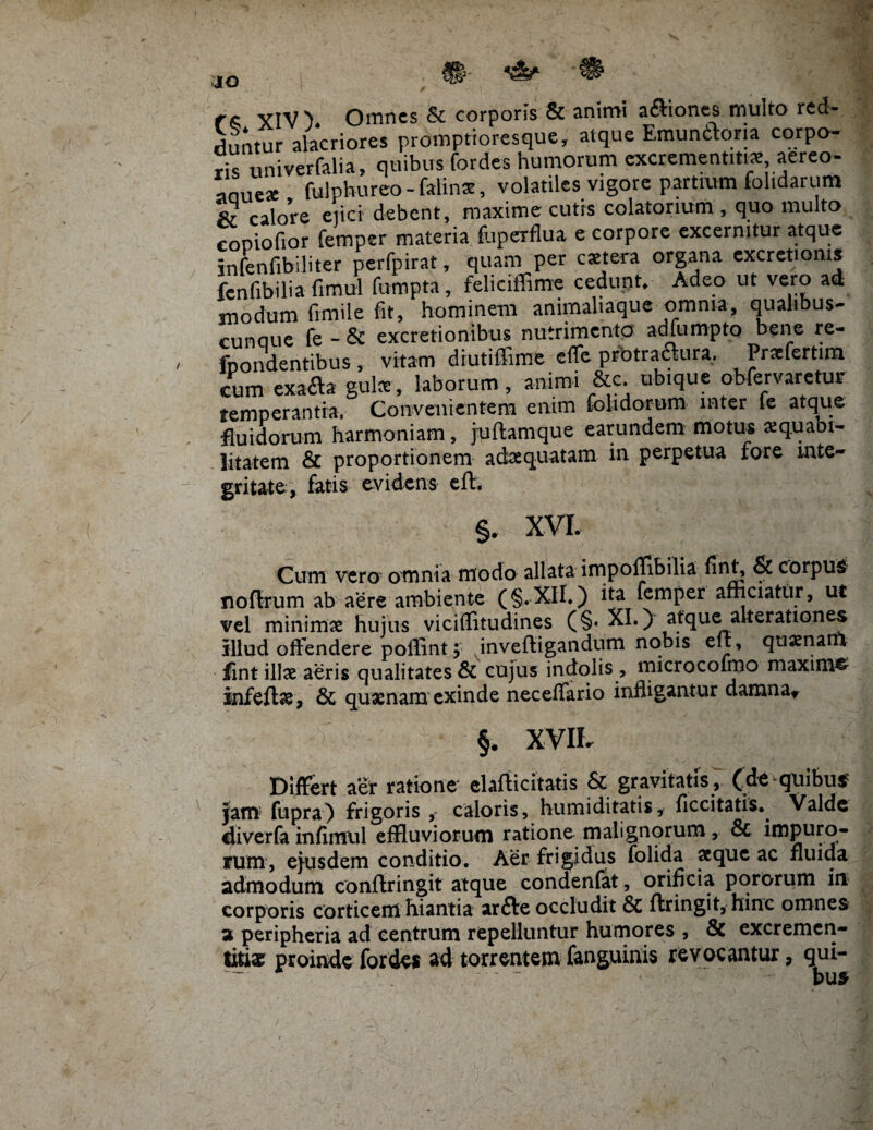 r« YIV > Omnes & corporis & animi aftiones multo red¬ duntur alacriores promptipresque, atque Emunitor» corpo¬ ris univerfalia, quibus fordes humorum excrementitue aereo- anuese fulphureo - falinse, volatiles vigore partium folidarum & calore ejici debent, maxime cutis colatorium, quo multo coDiofior femper materia (uperflua e corpore excernitur atque infenfibiliter perfpirat, quam per extera organa excretionis fenfibilia fimul fumpta, feliciffime cedunt. Adeo ut vero ad modum frmile fit, hominem animaliaque omnia, qualibus- cunaue fe - & excretionibus nutrimento adfumpto bene re¬ luo ndentibus , vitam diutiffime efle prbtra&ura. Praefertim cum exafta gulce, laborum , animi &c ubique obfervaretur temperantia, Convenientem enim folidorum inter te atque fluidorum harmoniam, juftamque earundem motus xquabi- litatem & proportionem adaequatam in perpetua fore inte¬ gritate, fatis evidens efh §. XVI. Cum vero omnia modo allata impoflibilia finC & corpus noflrum ab aere ambiente (§.XIL) ita femper afficiatur, ut vel minimae hujus viciflitudines (§♦ XI.) atque alterationes illud offendere poffint ;• inveftigandum nobis ele, quaenarfi fint illae aeris qualitates & cujus indolis , microcoimo maxima infeftae, quaenam exinde neceffario infligantur damna* §. XVII- Differt aer ratione clafficitatis & gravitatis, (de quibus? jam fupra) frigoris caloris, humiditatis, ficcitatis. Valde diverfa infimtil effluviorum ratione malignorum, & impuro¬ rum, ejusdem conditio. Aer frigidus folida aeque ac fluida admodum conffringit atque condenfat, orificia pororum in corporis corticem hiantia arfte occludit & ftringit, hinc omnes a peripheria ad centrum repelluntur humores , Sc excremcn- titi» proinde fordes ad torrentem fanguinis revocantur, qui-