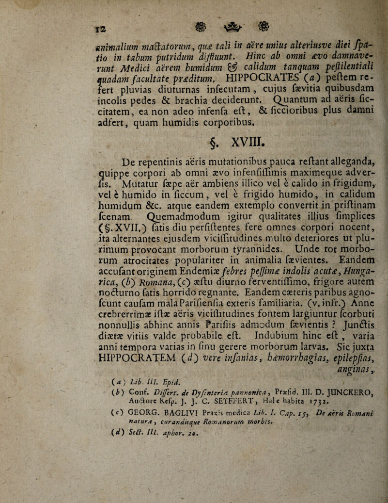 t% & # animalium maftatorum, tett i» ciere unius alteriusve diei fpa- tio in tabum putridum diffluunt. Hinc ab omni £Vo damnave¬ runt Medici aerem humidum & calidum tanquam peftilentiali quadam facultate proditum, HIPPOCRATES (a) peftem re¬ fert pluvias diuturnas infecutam , cujus faevitia quibusdam incolis pedes & brachia deciderunt. Quantum ad aeris fic- citatem, ea non adeo infenfa eft, & ficcioribus plus damni adfert, quam humidis corporibus. §. XVIII. De repentinis aeris mutationibus pauca reflant alleganda, quippe corpori ab omni sevo infenfiilimis maximeque adver¬ tis. Mutatur faepe aer ambiens illico vel e calido in frigidum, vel e humido in ficcum, vel e frigido humido, in calidum humidum &c. atque eandem extemplo convertit in priftinam fcenam. Quemadmodum igitur qualitates illius fimplices (§.XVII,) fatis diu perfidentes fere omnes corpori nocent, ita alternantes ejusdem viciffitudines multo deteriores ut plu¬ rimum provocant morborum tyrannides. Unde tot morbo¬ rum atrocitates populariter in animalia fevientes. Eandem accufant originem Endemix febres peffimx indolis acut£ ,Hunga- rica, (Z>) Romana,(c} aeftu diurno ferventiiTimo, frigore autem no&urno fatis horrido regnante. Eandem eseteris paribus agno- fcunt caufam mala Parifienfia exteris familiaria, (v. infr.) Anne crebrerrimae iftae aeris vicillitudines fontem largiuntur fcorbuti nonnullis abhinc annis Parifiis admodum fa:vientis ? Junftis dixtx vitiis valde probabile effc. Indubium hinc eft , varia anni tempora varias in finu gerere morborum larvas. Sic juxta HIPPOCRATEM (d) vere infamas, h^morrhagias, epilepfias, anginasr (.a ) Lib. lil. Epid. ( b ) Gonf. Differt, de Dyfmtertn pannonica, Praefici. III. D. JUNCKERO, Ati&orc Kefy. ]. J. C. SETFEERT, Hale habita 1732. (c) GEORG. BAGLIVI PraxH medica Lib. /. Cap. ij, De /ierit Romani natura , curandi* que Romanorum rnorbis. (d) Scii. lll. aphor. 20.