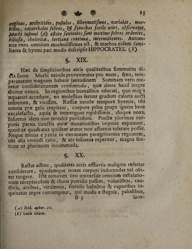 anginas, arthritides, puftulas, Rhevmatifmos, variolas, wor- billos, catarrhales febres, & fynochas facile oriri, obfervatur. Morbi infimul 00 favientes funt maxime febres ardentes, biliofa, cholerica, tertiana continua, intermittentes. Autum¬ nus vero omnium morbofifflmus eft, & morbos eidem fami* liares & hyemi pari modo defcripfitHIPPOCRATES. (6) §. XIX. Hac dc fimplicioribus aeris qualitatibus fummatim di- ila funto Morbi exinde provenientes pro aetate, fexu, tem¬ peramento magnam habent latitudinem Summam vero me¬ retur confidcrationem confuetudo, qua altera haud inepte dicitur natura. In regionibus borealibus educati, quo mag s aquatori accedunt, eo ffioleftius ferunt gradum caloris au£ti infuetum, & viciffim. Ruffia incola tempore hyemis, ubi omnia pra gelu crepitant, corpore prius prope ignem bene excalefado, aquis fe immergunt rigidiffimis, absque noxa. Infuetus idem non tentabit periculum. Puella plurimas cor¬ poris partes cunftis aura mutationibus impune exponunt, quod ne quadratus quidem arator non affuetus tolerare pollet. Neque minus e patria in extraneam peregrinantes regionem, ubi alia vivendi ratio, & aer infuetus reperitur, magna fen- tiunt ut plurimum incommoda. §. XX. Reflat adhuc , qualitates aeris effluviis malignis refertas confiderare, ejusdemque noxas corpori inducendas vel obi¬ ter tangere. iHe nimirum ceu nmverfale omnium exhalatio¬ num receptaculum & chaos putridis paffim, volatilibus, cau- fiicis, acribus, virulentis, foetidis halitibus & vaporibus in¬ quinatur atque corrumpitur r qui modo e ftagnis, paludibus,. ^ B 3 lacu- ( a ) Ibid. aphor. 21. (£) Loco citato.